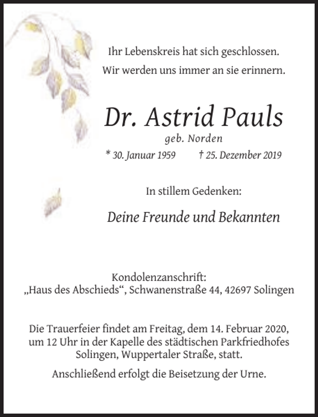 <p>Ihr Lebenskreis hat sich geschlossen.<br />Wir werden uns immer an sie erinnern.</p><p>Dr. Astrid Pauls<br />geb. Norden<br />* 30. Januar 1959<br />† 25. Dezember 2019</p><p>In stillem Gedenken:</p><p>Deine Freunde und Bekannten</p><p>Kondolenzanschrift:<br />„Haus des Abschieds“, Schwanenstraße 44, 42697 Solingen</p><p>Die Trauerfeier findet am Freitag, dem 14. Februar 2020,<br />um 12 Uhr in der Kapelle des städtischen Parkfriedhofes<br />Solingen, Wuppertaler Straße, statt.<br />Anschließend erfolgt die Beisetzung der Urne.</p>