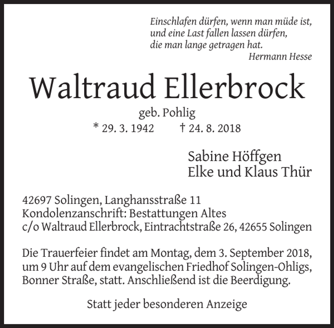 <p>Einschlafen dürfen, wenn man müde ist,<br />und eine Last fallen lassen dürfen,<br />die man lange getragen hat.<br />Hermann Hesse</p><p>Waltraud Ellerbrock<br />geb. Pohlig<br />* 29. 3. 1942<br />† 24. 8. 2018</p><p>Sabine Höffgen<br />Elke und Klaus Thür<br />42697 Solingen, Langhansstraße 11<br />Kondolenzanschrift: Bestattungen Altes<br />c/o Waltraud Ellerbrock, Eintrachtstraße 26, 42655 Solingen<br />Die Trauerfeier findet am Montag, dem 3. September 2018,<br />um 9 Uhr auf dem evangelischen Friedhof Solingen-Ohligs,<br />Bonner Straße, statt. Anschließend ist die Beerdigung.<br />Statt jeder besonderen Anzeige</p>