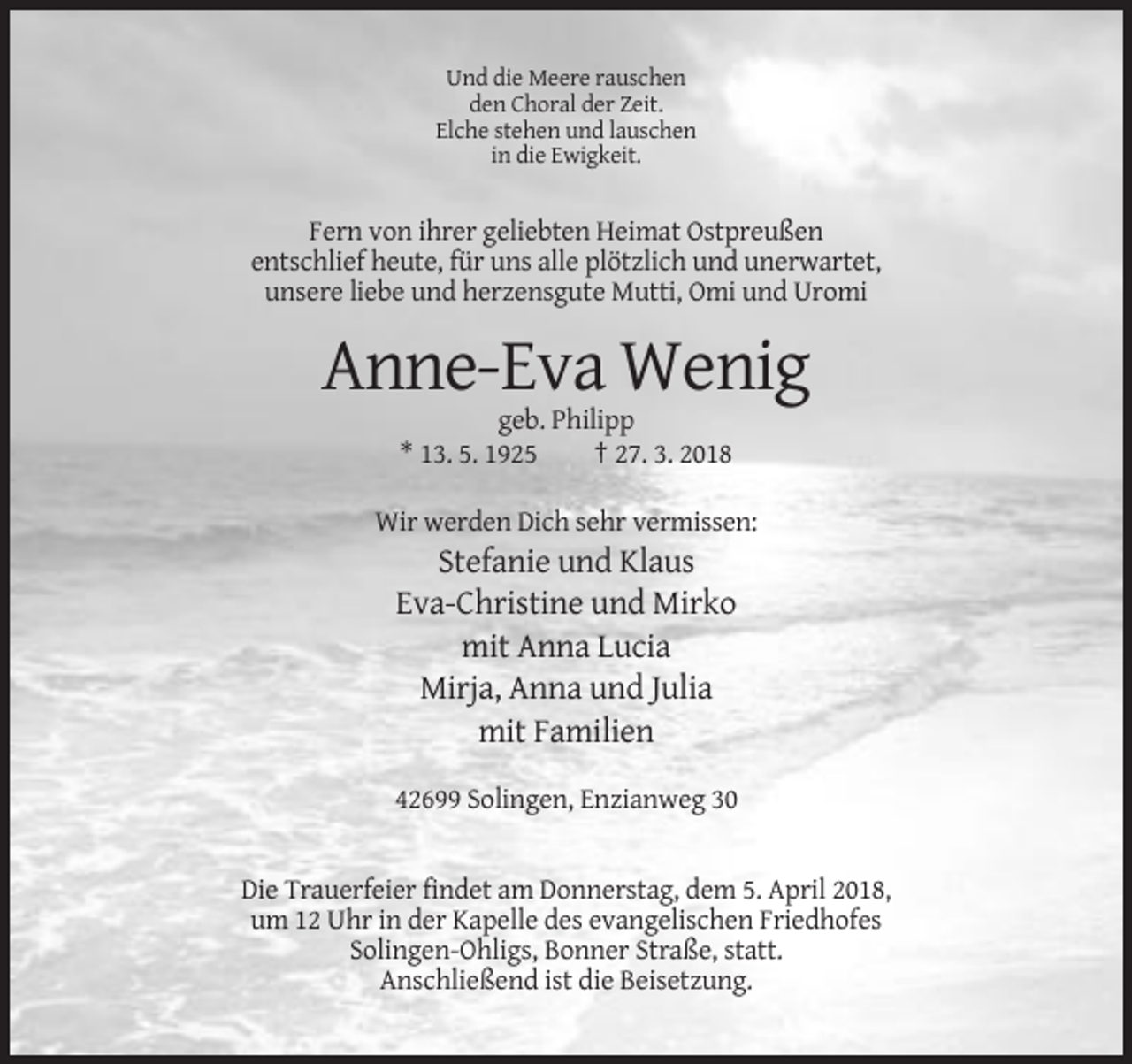 <p>Und die Meere rauschen<br />den Choral der Zeit.<br />Elche stehen und lauschen<br />in die Ewigkeit.</p><p>Fern von ihrer geliebten Heimat Ostpreußen<br />entschlief heute, für uns alle plötzlich und unerwartet,<br />unsere liebe und herzensgute Mutti, Omi und Uromi</p><p>Anne-Eva Wenig<br />geb. Philipp<br />* 13. 5. 1925<br />† 27. 3. 2018<br />Wir werden Dich sehr vermissen:</p><p>Stefanie und Klaus<br />Eva-Christine und Mirko<br />mit Anna Lucia<br />Mirja, Anna und Julia<br />mit Familien<br />42699 Solingen, Enzianweg 30</p><p>Die Trauerfeier findet am Donnerstag, dem 5. April 2018,<br />um 12 Uhr in der Kapelle des evangelischen Friedhofes<br />Solingen-Ohligs, Bonner Straße, statt.<br />Anschließend ist die Beisetzung.</p>