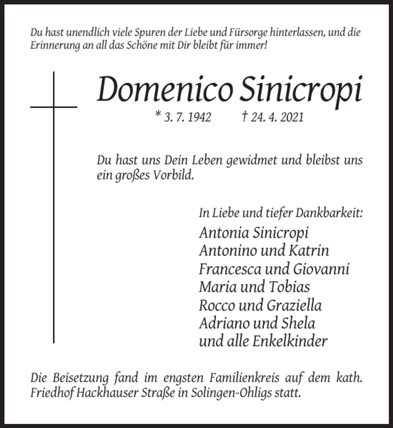 <p>Du hast unendlich viele Spuren der Liebe und Fürsorge hinterlassen, und die<br />Erinnerung an all das Schöne mit Dir bleibt für immer!</p><p>Domenico Sinicropi<br />* 3. 7. 1942</p><p>† 24. 4. 2021</p><p>Du hast uns Dein Leben gewidmet und bleibst uns<br />ein großes Vorbild.<br />In Liebe und tiefer Dankbarkeit:</p><p>Antonia Sinicropi<br />Antonino und Katrin<br />Francesca und Giovanni<br />Maria und Tobias<br />Rocco und Graziella<br />Adriano und Shela<br />und alle Enkelkinder<br />Die Beisetzung fand im engsten Familienkreis auf dem kath.<br />Friedhof Hackhauser Straße in Solingen-Ohligs statt.</p>