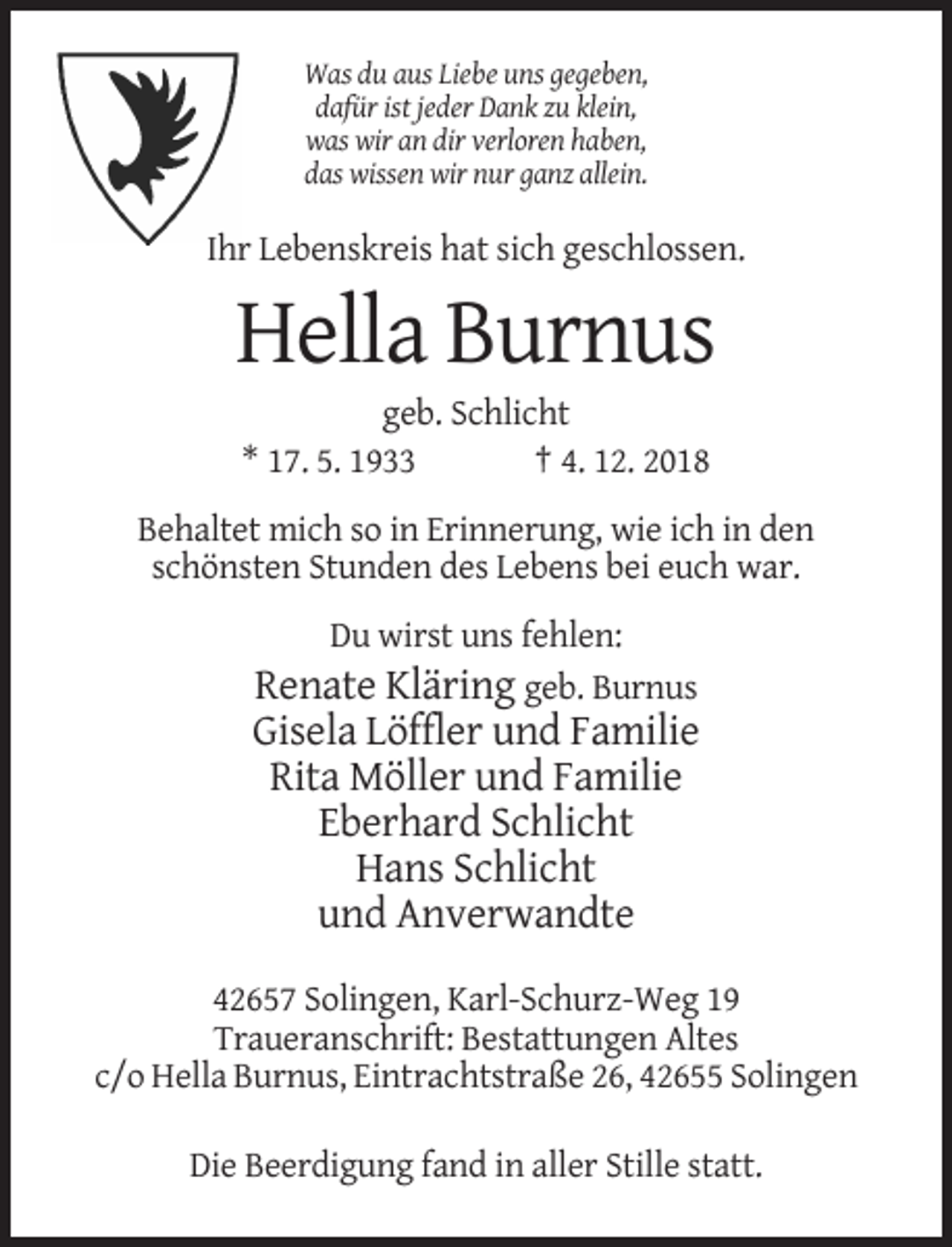 <p>Was du aus Liebe uns gegeben,<br />dafür ist jeder Dank zu klein,<br />was wir an dir verloren haben,<br />das wissen wir nur ganz allein.</p><p>Ihr Lebenskreis hat sich geschlossen.</p><p>Hella Burnus<br />geb. Schlicht<br />* 17. 5. 1933<br />† 4. 12. 2018<br />Behaltet mich so in Erinnerung, wie ich in den<br />schönsten Stunden des Lebens bei euch war.<br />Du wirst uns fehlen:</p><p>Renate Kläring geb. Burnus<br />Gisela Löffler und Familie<br />Rita Möller und Familie<br />Eberhard Schlicht<br />Hans Schlicht<br />und Anverwandte<br />42657 Solingen, Karl-Schurz-Weg 19<br />Traueranschrift: Bestattungen Altes<br />c/o Hella Burnus, Eintrachtstraße 26, 42655 Solingen<br />Die Beerdigung fand in aller Stille statt.</p>