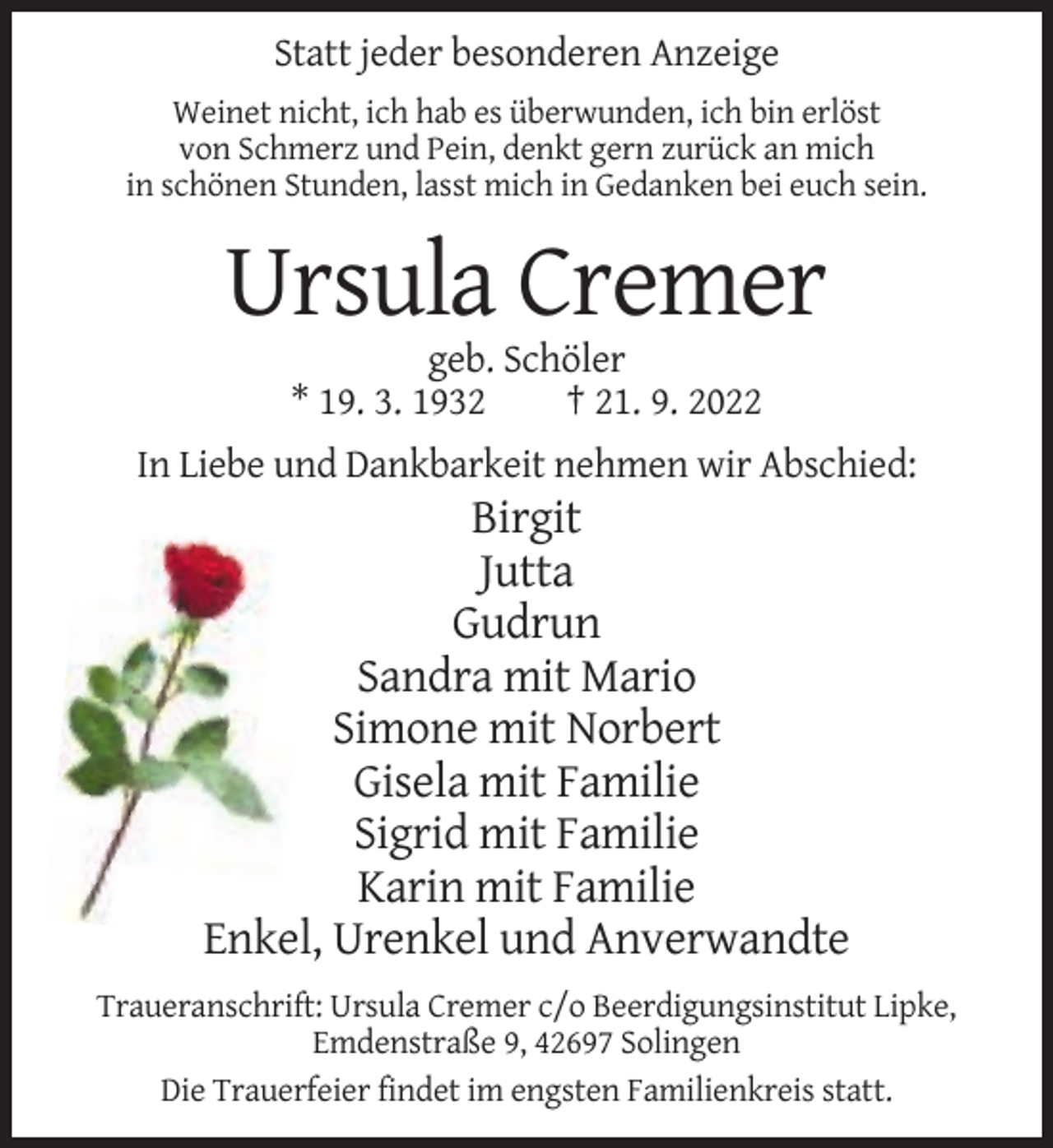 <p>Statt jeder besonderen Anzeige<br />Weinet nicht, ich hab es überwunden, ich bin erlöst<br />von Schmerz und Pein, denkt gern zurück an mich<br />in schönen Stunden, lasst mich in Gedanken bei euch sein.</p><p>Ursula Cremer<br />geb. Schöler<br />* 19. 3. 1932<br />† 21. 9. 2022<br />In Liebe und Dankbarkeit nehmen wir Abschied:</p><p>Birgit<br />Jutta<br />Gudrun<br />Sandra mit Mario<br />Simone mit Norbert<br />Gisela mit Familie<br />Sigrid mit Familie<br />Karin mit Familie<br />Enkel, Urenkel und Anverwandte<br />Traueranschrift: Ursula Cremer c/o Beerdigungsinstitut Lipke,<br />Emdenstraße 9, 42697 Solingen<br />Die Trauerfeier findet im engsten Familienkreis statt.</p>