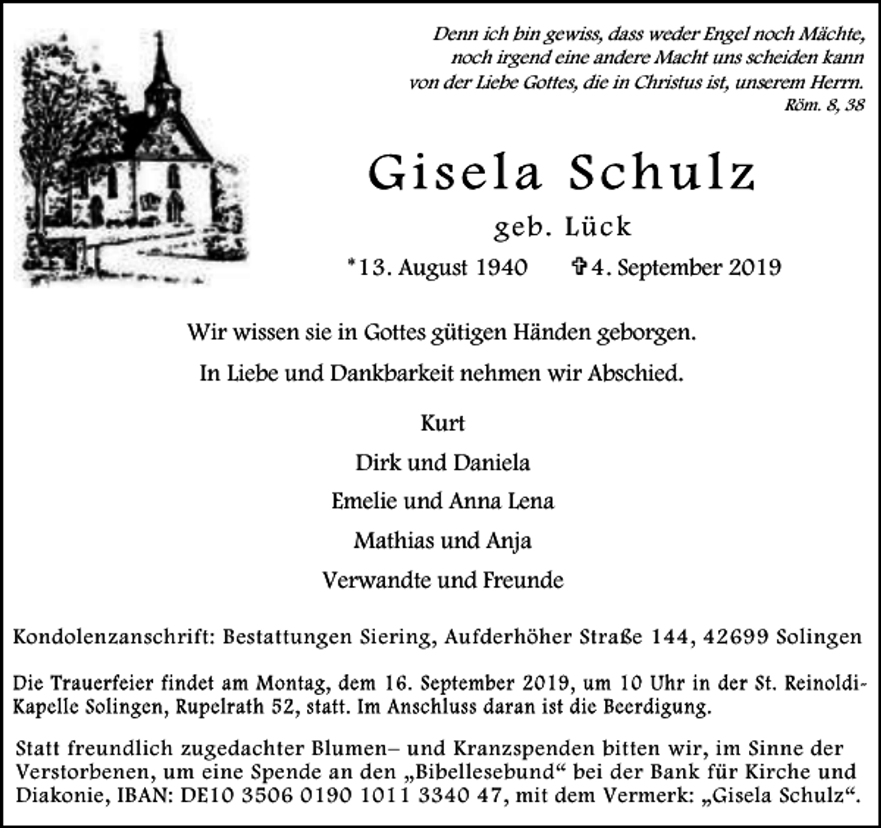 <p>Denn ich bin gewiss, dass weder Engel noch Mächte,<br />noch irgend eine andere Macht uns scheiden kann<br />von der Liebe Gottes, die in Christus ist, unserem Herrn.<br />Röm. 8, 38</p><p>g eb . L ü c k<br />*13. August 1940</p><p>V 4. September 2019</p><p>Wir wissen sie in Gottes gütigen Händen geborgen.<br />In Liebe und Dankbarkeit nehmen wir Abschied.<br />Kurt<br />Dirk und Daniela<br />Emelie und Anna Lena<br />Mathias und Anja</p><p>Verwandte und Freunde<br />Kondolenzanschrift: Bestattungen Siering, Aufderhöher Straße 144, 42699 Solingen</p><p>Statt freundlich zugedachter Blumen– und Kranzspenden bitten wir, im Sinne der<br />Verstorbenen, um eine Spende an den „Bibellesebund“ bei der Bank für Kirche und<br />Diakonie, IBAN: DE10 3506 0190 1011 3340 47, mit dem Vermerk: „Gisela Schulz“.</p>