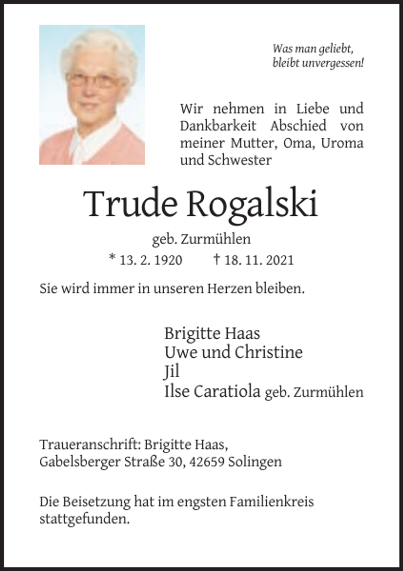 <p>Was man geliebt,<br />bleibt unvergessen!</p><p>Wir nehmen in Liebe und<br />Dankbarkeit Abschied von<br />meiner Mutter, Oma, Uroma<br />und Schwester</p><p>Trude Rogalski<br />geb. Zurmühlen<br />* 13. 2. 1920<br />† 18. 11. 2021<br />Sie wird immer in unseren Herzen bleiben.</p><p>Brigitte Haas<br />Uwe und Christine<br />Jil<br />Ilse Caratiola geb. Zurmühlen<br />Traueranschrift: Brigitte Haas,<br />Gabelsberger Straße 30, 42659 Solingen<br />Die Beisetzung hat im engsten Familienkreis<br />stattgefunden.</p>