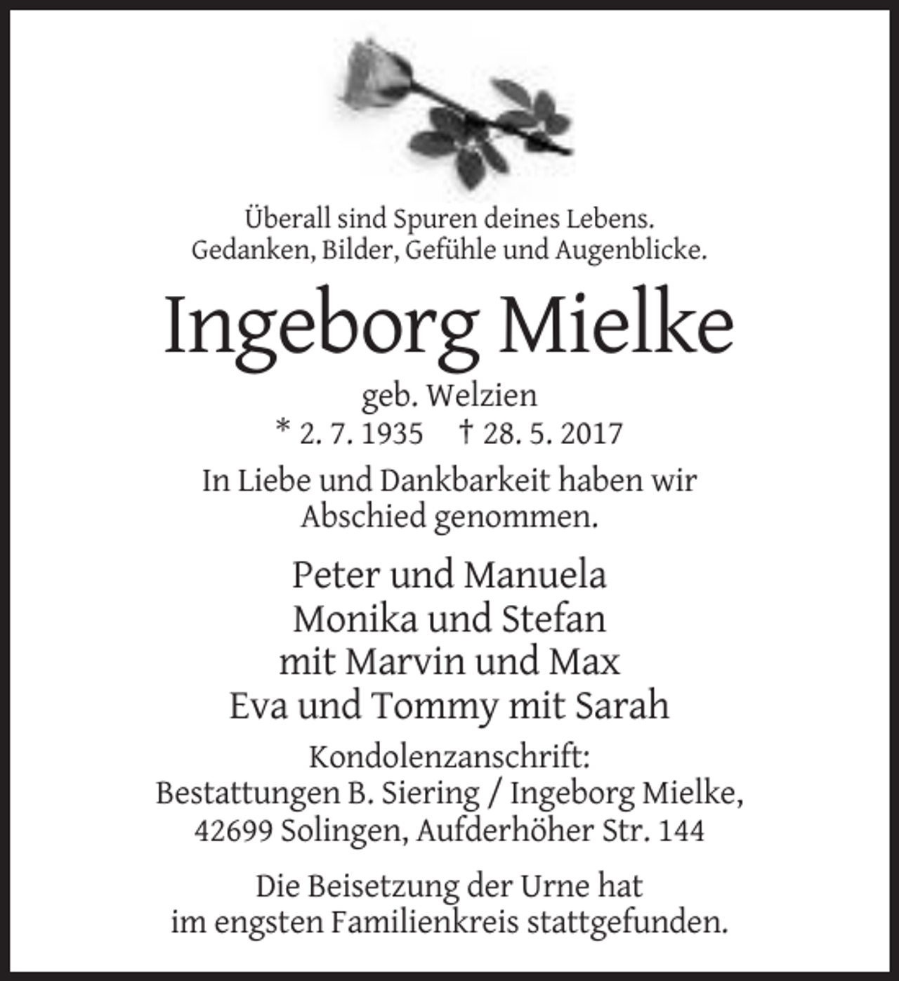 <p>Überall sind Spuren deines Lebens.<br />Gedanken, Bilder, Gefühle und Augenblicke.</p><p>Ingeborg Mielke<br />geb. Welzien<br />* 2. 7. 1935 † 28. 5. 2017<br />In Liebe und Dankbarkeit haben wir<br />Abschied genommen.</p><p>Peter und Manuela<br />Monika und Stefan<br />mit Marvin und Max<br />Eva und Tommy mit Sarah<br />Kondolenzanschrift:<br />Bestattungen B. Siering / Ingeborg Mielke,<br />42699 Solingen, Aufderhöher Str. 144<br />Die Beisetzung der Urne hat<br />im engsten Familienkreis stattgefunden.</p>