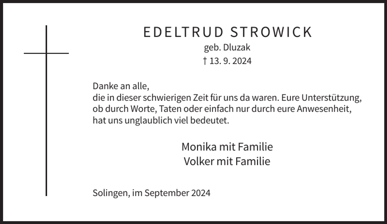 <p>E D E LT R U D ST R O W I C K<br />geb. Dluzak<br />† 13. 9. 2024<br />Danke an alle,<br />die in dieser schwierigen Zeit für uns da waren. Eure Unterstützung,<br />ob durch Worte, Taten oder einfach nur durch eure Anwesenheit,<br />hat uns unglaublich viel bedeutet.</p><p>Monika mit Familie<br />Volker mit Familie<br />Solingen, im September 2024</p>