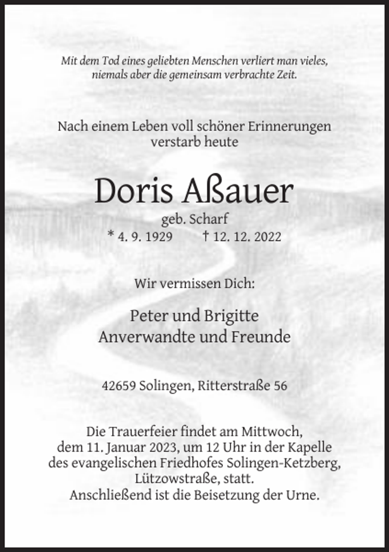 <p>Mit dem Tod eines geliebten Menschen verliert man vieles,<br />niemals aber die gemeinsam verbrachte Zeit.</p><p>Nach einem Leben voll schöner Erinnerungen<br />verstarb heute</p><p>Doris Aßauer<br />geb. Scharf<br />* 4. 9. 1929<br />† 12. 12. 2022</p><p>Wir vermissen Dich:</p><p>Peter und Brigitte<br />Anverwandte und Freunde<br />42659 Solingen, Ritterstraße 56</p><p>Die Trauerfeier findet am Mittwoch,<br />dem 11. Januar 2023, um 12 Uhr in der Kapelle<br />des evangelischen Friedhofes Solingen-Ketzberg,<br />Lützowstraße, statt.<br />Anschließend ist die Beisetzung der Urne.</p>