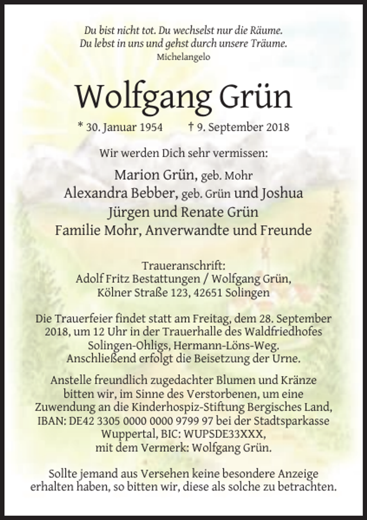 <p>Du bist nicht tot. Du wechselst nur die Räume.<br />Du lebst in uns und gehst durch unsere Träume.<br />Michelangelo</p><p>Wolfgang Grün<br />* 30. Januar 1954</p><p>† 9. September 2018</p><p>Wir werden Dich sehr vermissen:</p><p>Marion Grün, geb. Mohr<br />Alexandra Bebber, geb. Grün und Joshua<br />Jürgen und Renate Grün<br />Familie Mohr, Anverwandte und Freunde<br />Traueranschrift:<br />Adolf Fritz Bestattungen / Wolfgang Grün,<br />Kölner Straße 123, 42651 Solingen<br />Die Trauerfeier findet statt am Freitag, dem 28. September<br />2018, um 12 Uhr in der Trauerhalle des Waldfriedhofes<br />Solingen-Ohligs, Hermann-Löns-Weg.<br />Anschließend erfolgt die Beisetzung der Urne.<br />Anstelle freundlich zugedachter Blumen und Kränze<br />bitten wir, im Sinne des Verstorbenen, um eine<br />Zuwendung an die Kinderhospiz-Stiftung Bergisches Land,<br />IBAN: DE42 3305 9797 bei der Stadtsparkasse<br />Wuppertal, BIC: WUPSDE33XXX,<br />mit dem Vermerk: Wolfgang Grün.<br />Sollte jemand aus Versehen keine besondere Anzeige<br />erhalten haben, so bitten wir, diese als solche zu betrachten.</p>