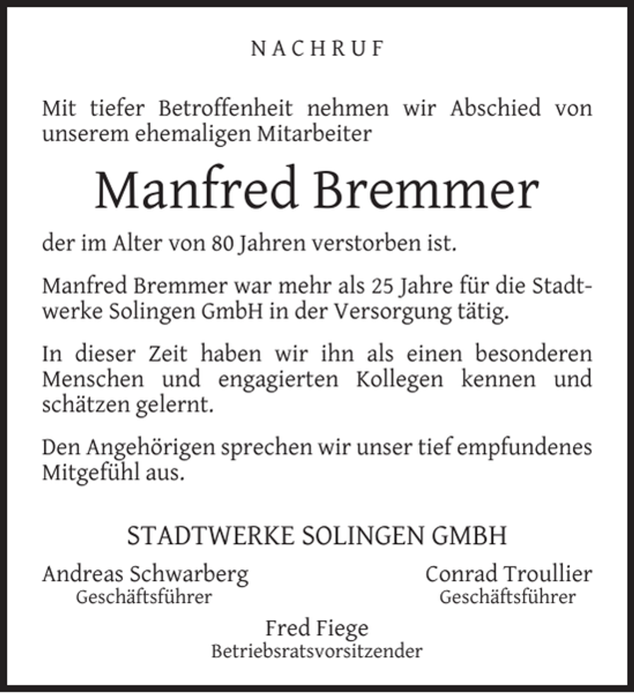 <p>NACHRUF<br />Mit tiefer Betroffenheit nehmen wir Abschied von<br />unserem ehemaligen Mitarbeiter</p><p>Manfred Bremmer</p><p>der im Alter von 80 Jahren verstorben ist.</p><p>Manfred Bremmer war mehr als 25 Jahre für die Stadtwerke Solingen GmbH in der Versorgung tätig.<br />In dieser Zeit haben wir ihn als einen besonderen<br />Menschen und engagierten Kollegen kennen und<br />schätzen gelernt.<br />Den Angehörigen sprechen wir unser tief empfundenes<br />Mitgefühl aus.</p><p>STADTWERKE SOLINGEN GMBH<br />Andreas Schwarberg</p><p>Conrad Troullier</p><p>Geschäftsführer</p><p>Geschäftsführer</p><p>Fred Fiege</p><p>Betriebsratsvorsitzender</p>