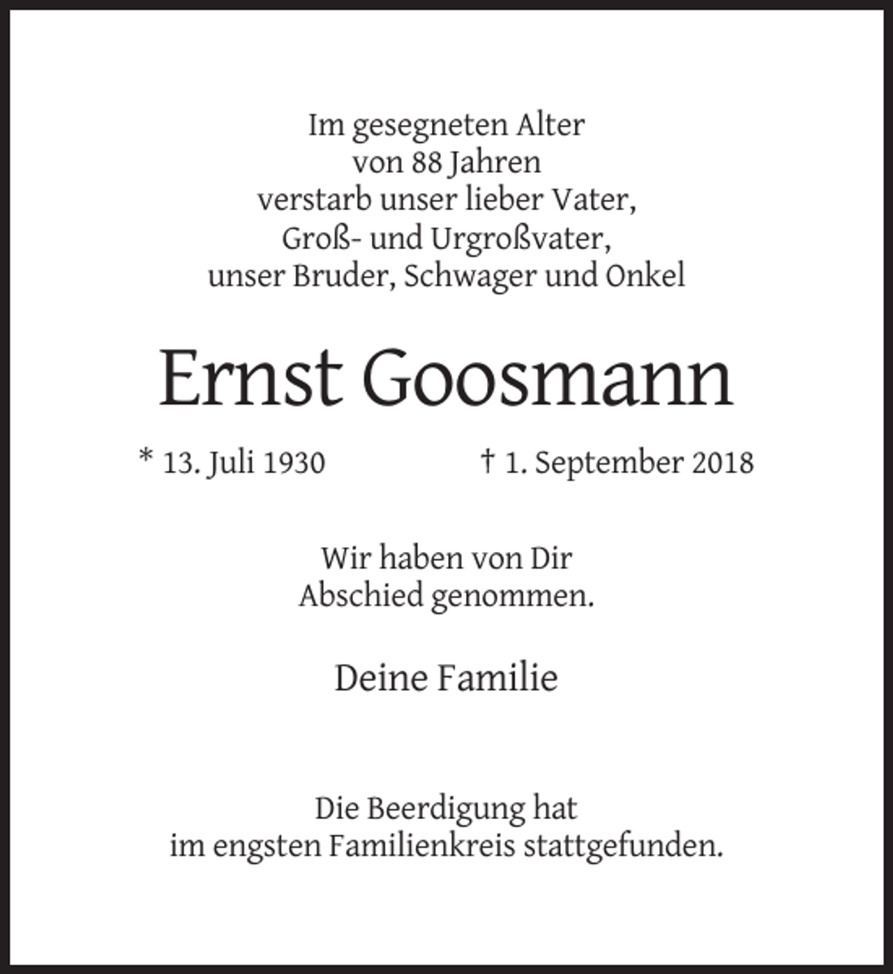 <p>Im gesegneten Alter<br />von 88 Jahren<br />verstarb unser lieber Vater,<br />Groß- und Urgroßvater,<br />unser Bruder, Schwager und Onkel</p><p>Ernst Goosmann<br />* 13. Juli 1930</p><p>† 1. September 2018</p><p>Wir haben von Dir<br />Abschied genommen.</p><p>Deine Familie</p><p>Die Beerdigung hat<br />im engsten Familienkreis stattgefunden.</p>