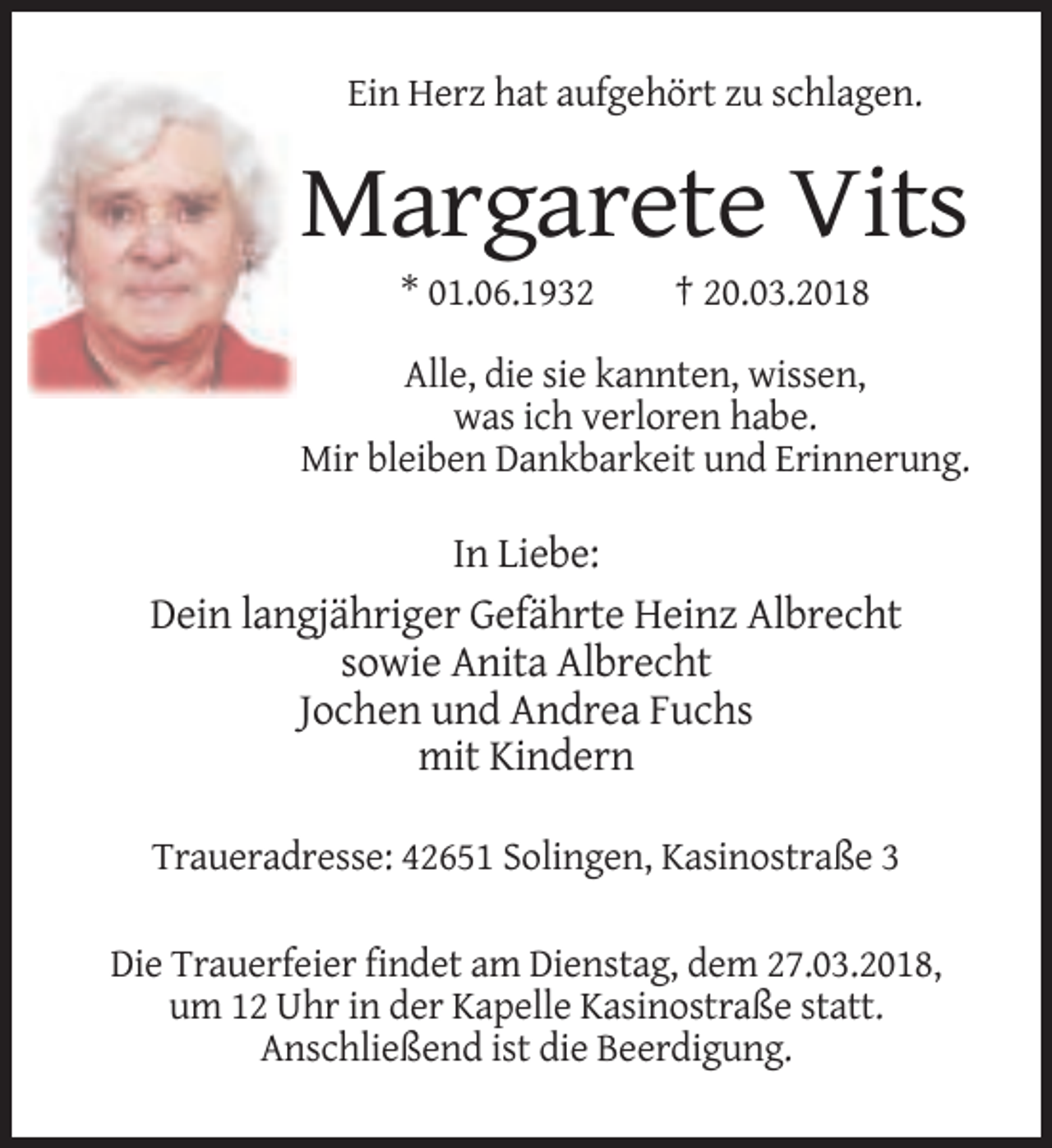 <p>Ein Herz hat aufgehört zu schlagen.</p><p>Margarete Vits<br />* 01.06.1932</p><p>† 20.03.2018</p><p>Alle, die sie kannten, wissen,<br />was ich verloren habe.<br />Mir bleiben Dankbarkeit und Erinnerung.</p><p>In Liebe:<br />Dein langjähriger Gefährte Heinz Albrecht<br />sowie Anita Albrecht<br />Jochen und Andrea Fuchs<br />mit Kindern<br />Traueradresse: 42651 Solingen, Kasinostraße 3<br />Die Trauerfeier findet am Dienstag, dem 27.03.2018,<br />um 12 Uhr in der Kapelle Kasinostraße statt.<br />Anschließend ist die Beerdigung.</p>