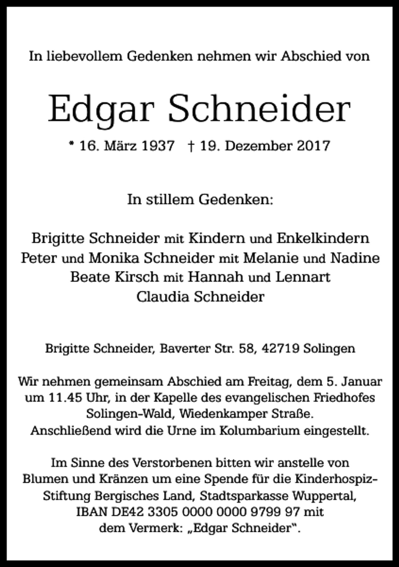 <p>In liebevollem Gedenken nehmen wir Abschied von</p><p>Edgar Schneider<br />* 16. März 1937 † 19. Dezember 2017</p><p>In stillem Gedenken:<br />Brigitte Schneider mit Kindern und Enkelkindern<br />Peter und Monika Schneider mit Melanie und Nadine<br />Beate Kirsch mit Hannah und Lennart<br />Claudia Schneider<br />Brigitte Schneider, Baverter Str. 58, 42719 Solingen<br />Wir nehmen gemeinsam Abschied am Freitag, dem 5. Januar<br />um 11.45 Uhr, in der Kapelle des evangelischen Friedhofes<br />Solingen-Wald, Wiedenkamper Straße.<br />Anschließend wird die Urne im Kolumbarium eingestellt.<br />Im Sinne des Verstorbenen bitten wir anstelle von<br />Blumen und Kränzen um eine Spende für die KinderhospizStiftung Bergisches Land, Stadtsparkasse Wuppertal,<br />IBAN DE42 3305 9797 mit<br />dem Vermerk: „Edgar Schneider“.</p>