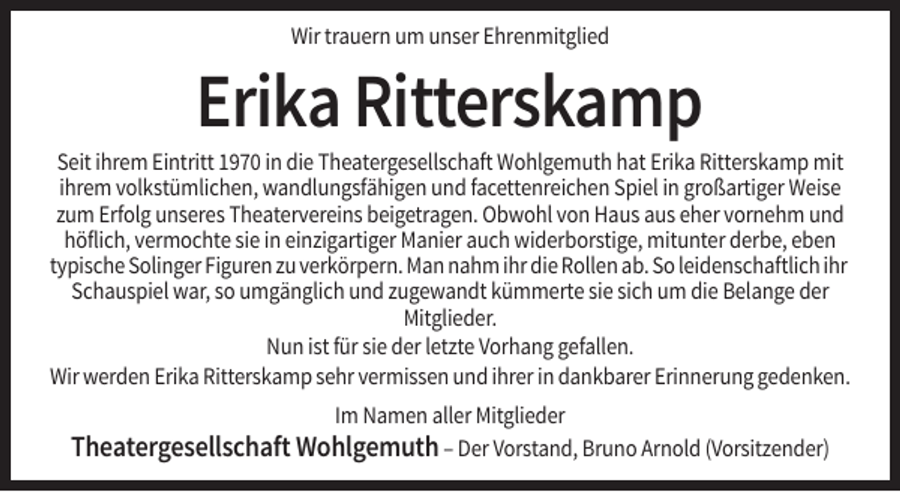 <p>Wir trauern um unser Ehrenmitglied</p><p>Erika Ritterskamp<br />Seit ihrem Eintritt 1970 in die Theatergesellschaft Wohlgemuth hat Erika Ritterskamp mit<br />ihrem volkstümlichen, wandlungsfähigen und facettenreichen Spiel in großartiger Weise<br />zum Erfolg unseres Theatervereins beigetragen. Obwohl von Haus aus eher vornehm und<br />höflich, vermochte sie in einzigartiger Manier auch widerborstige, mitunter derbe, eben<br />typische Solinger Figuren zu verkörpern. Man nahm ihr die Rollen ab. So leidenschaftlich ihr<br />Schauspiel war, so umgänglich und zugewandt kümmerte sie sich um die Belange der<br />Mitglieder.<br />Nun ist für sie der letzte Vorhang gefallen.<br />Wir werden Erika Ritterskamp sehr vermissen und ihrer in dankbarer Erinnerung gedenken.<br />Im Namen aller Mitglieder</p><p>Theatergesellschaft Wohlgemuth – Der Vorstand, Bruno Arnold (Vorsitzender)</p>