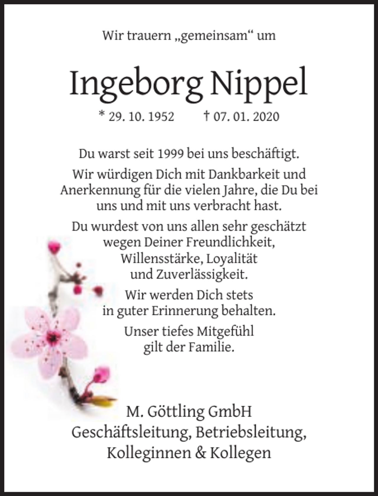 <p>Wir trauern „gemeinsam“ um</p><p>Ingeborg Nippel<br />* 29. 10. 1952</p><p>† 07. 01. 2020</p><p>Du warst seit 1999 bei uns beschäftigt.<br />Wir würdigen Dich mit Dankbarkeit und<br />Anerkennung für die vielen Jahre, die Du bei<br />uns und mit uns verbracht hast.<br />Du wurdest von uns allen sehr geschätzt<br />wegen Deiner Freundlichkeit,<br />Willensstärke, Loyalität<br />und Zuverlässigkeit.<br />Wir werden Dich stets<br />in guter Erinnerung behalten.<br />Unser tiefes Mitgefühl<br />gilt der Familie.</p><p>M. Göttling GmbH<br />Geschäftsleitung, Betriebsleitung,<br />Kolleginnen &amp; Kollegen</p>