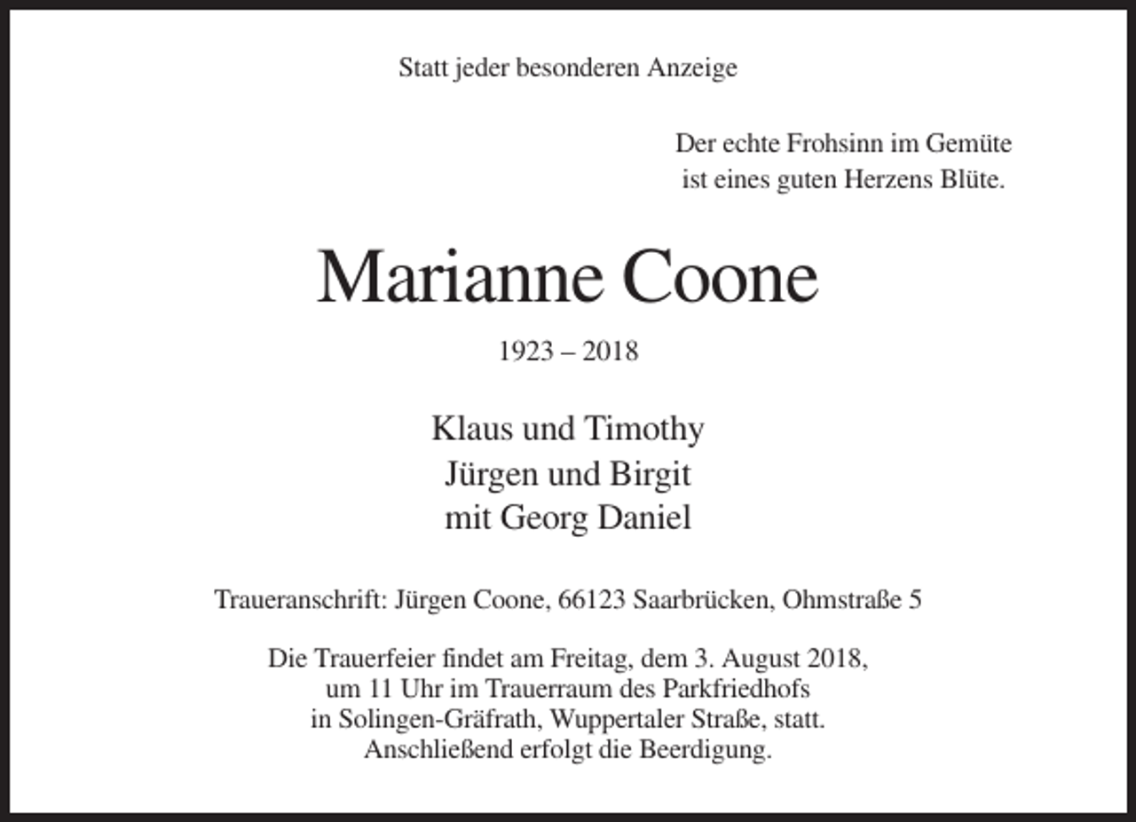 <p>Statt jeder besonderen Anzeige<br />Der echte Frohsinn im Gemüte<br />ist eines guten Herzens Blüte.</p><p>Marianne Coone<br />1923 – 2018</p><p>Klaus und Timothy<br />Jürgen und Birgit<br />mit Georg Daniel<br />Traueranschrift: Jürgen Coone, 66123 Saarbrücken, Ohmstraße 5<br />Die Trauerfeier findet am Freitag, dem 3. August 2018,<br />um 11 Uhr im Trauerraum des Parkfriedhofs<br />in Solingen-Gräfrath, Wuppertaler Straße, statt.<br />Anschließend erfolgt die Beerdigung.</p>