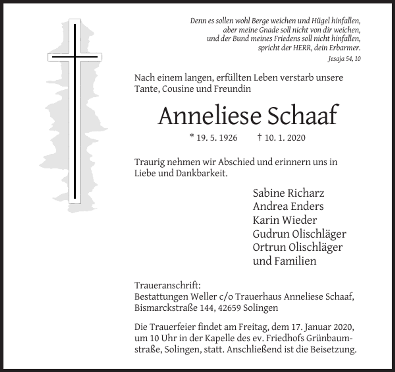 <p>Denn es sollen wohl Berge weichen und Hügel hinfallen,<br />aber meine Gnade soll nicht von dir weichen,<br />und der Bund meines Friedens soll nicht hinfallen,<br />spricht der HERR, dein Erbarmer.<br />Jesaja 54, 10</p><p>Nach einem langen, erfüllten Leben verstarb unsere<br />Tante, Cousine und Freundin</p><p>Anneliese Schaaf<br />* 19. 5. 1926</p><p>† 10. 1. 2020</p><p>Traurig nehmen wir Abschied und erinnern uns in<br />Liebe und Dankbarkeit.</p><p>Sabine Richarz<br />Andrea Enders<br />Karin Wieder<br />Gudrun Olischläger<br />Ortrun Olischläger<br />und Familien<br />Traueranschrift:<br />Bestattungen Weller c/o Trauerhaus Anneliese Schaaf,<br />Bismarckstraße 144, 42659 Solingen<br />Die Trauerfeier findet am Freitag, dem 17. Januar 2020,<br />um 10 Uhr in der Kapelle des ev. Friedhofs Grünbaumstraße, Solingen, statt. Anschließend ist die Beisetzung.</p>