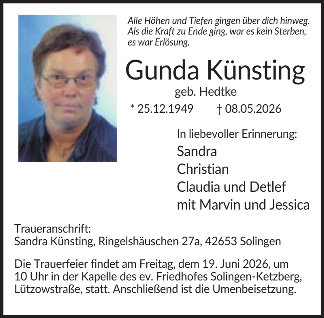 <p>Alle Höhen und Tiefen gingen über dich hinweg.<br />Als die Kraft zu Ende ging, war es kein Sterben,<br />es war Erlösung.</p><p>Gunda Künsting<br />geb. Hedtke<br />* 25.12.1949</p><p>† 08.05.2026</p><p>In liebevoller Erinnerung:</p><p>Sandra<br />Christian<br />Claudia und Detlef<br />mit Marvin und Jessica<br />Traueranschrift:<br />Sandra Künsting, Ringelshäuschen 27a, 42653 Solingen<br />Die Trauerfeier findet am Freitag, dem 19. Juni 2026, um<br />10 Uhr in der Kapelle des ev. Friedhofes Solingen-Ketzberg,<br />Lützowstraße, statt. Anschließend ist die Umenbeisetzung.</p>