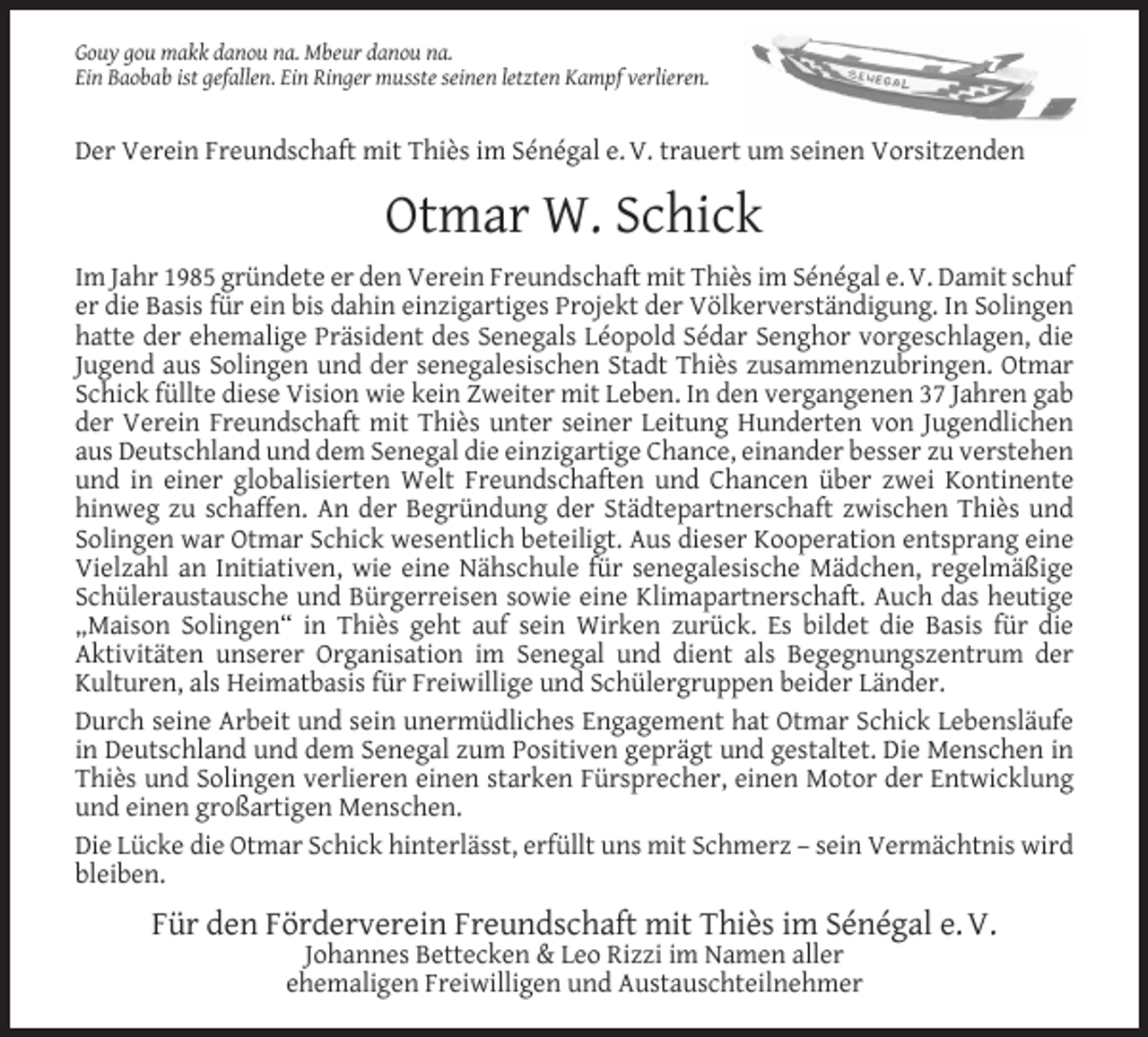 <p>Gouy gou makk danou na. Mbeur danou na.<br />Ein Baobab ist gefallen. Ein Ringer musste seinen letzten Kampf verlieren.</p><p>Der Verein Freundschaft mit Thiès im Sénégal e. V. trauert um seinen Vorsitzenden</p><p>Otmar W. Schick<br />Im Jahr 1985 gründete er den Verein Freundschaft mit Thiès im Sénégal e. V. Damit schuf<br />er die Basis für ein bis dahin einzigartiges Projekt der Völkerverständigung. In Solingen<br />hatte der ehemalige Präsident des Senegals Léopold Sédar Senghor vorgeschlagen, die<br />Jugend aus Solingen und der senegalesischen Stadt Thiès zusammenzubringen. Otmar<br />Schick füllte diese Vision wie kein Zweiter mit Leben. In den vergangenen 37 Jahren gab<br />der Verein Freundschaft mit Thiès unter seiner Leitung Hunderten von Jugendlichen<br />aus Deutschland und dem Senegal die einzigartige Chance, einander besser zu verstehen<br />und in einer globalisierten Welt Freundschaften und Chancen über zwei Kontinente<br />hinweg zu schaffen. An der Begründung der Städtepartnerschaft zwischen Thiès und<br />Solingen war Otmar Schick wesentlich beteiligt. Aus dieser Kooperation entsprang eine<br />Vielzahl an Initiativen, wie eine Nähschule für senegalesische Mädchen, regelmäßige<br />Schüleraustausche und Bürgerreisen sowie eine Klimapartnerschaft. Auch das heutige<br />„Maison Solingen“ in Thiès geht auf sein Wirken zurück. Es bildet die Basis für die<br />Aktivitäten unserer Organisation im Senegal und dient als Begegnungszentrum der<br />Kulturen, als Heimatbasis für Freiwillige und Schülergruppen beider Länder.<br />Durch seine Arbeit und sein unermüdliches Engagement hat Otmar Schick Lebensläufe<br />in Deutschland und dem Senegal zum Positiven geprägt und gestaltet. Die Menschen in<br />Thiès und Solingen verlieren einen starken Fürsprecher, einen Motor der Entwicklung<br />und einen großartigen Menschen.<br />Die Lücke die Otmar Schick hinterlässt, erfüllt uns mit Schmerz – sein Vermächtnis wird<br />bleiben.</p><p>Für den Förderverein Freundschaft mit Thiès im Sénégal e. V.<br />Johannes Bettecken &amp; Leo Rizzi im Namen aller<br />ehemaligen Freiwilligen und Austauschteilnehmer</p>