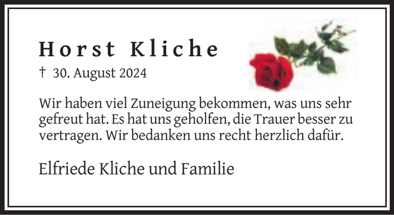 <p>Horst Kliche<br />† 30. August 2024<br />Wir haben viel Zuneigung bekommen, was uns sehr<br />gefreut hat. Es hat uns geholfen, die Trauer besser zu<br />vertragen. Wir bedanken uns recht herzlich dafür.</p>
<p>Elfriede Kliche und Familie</p>