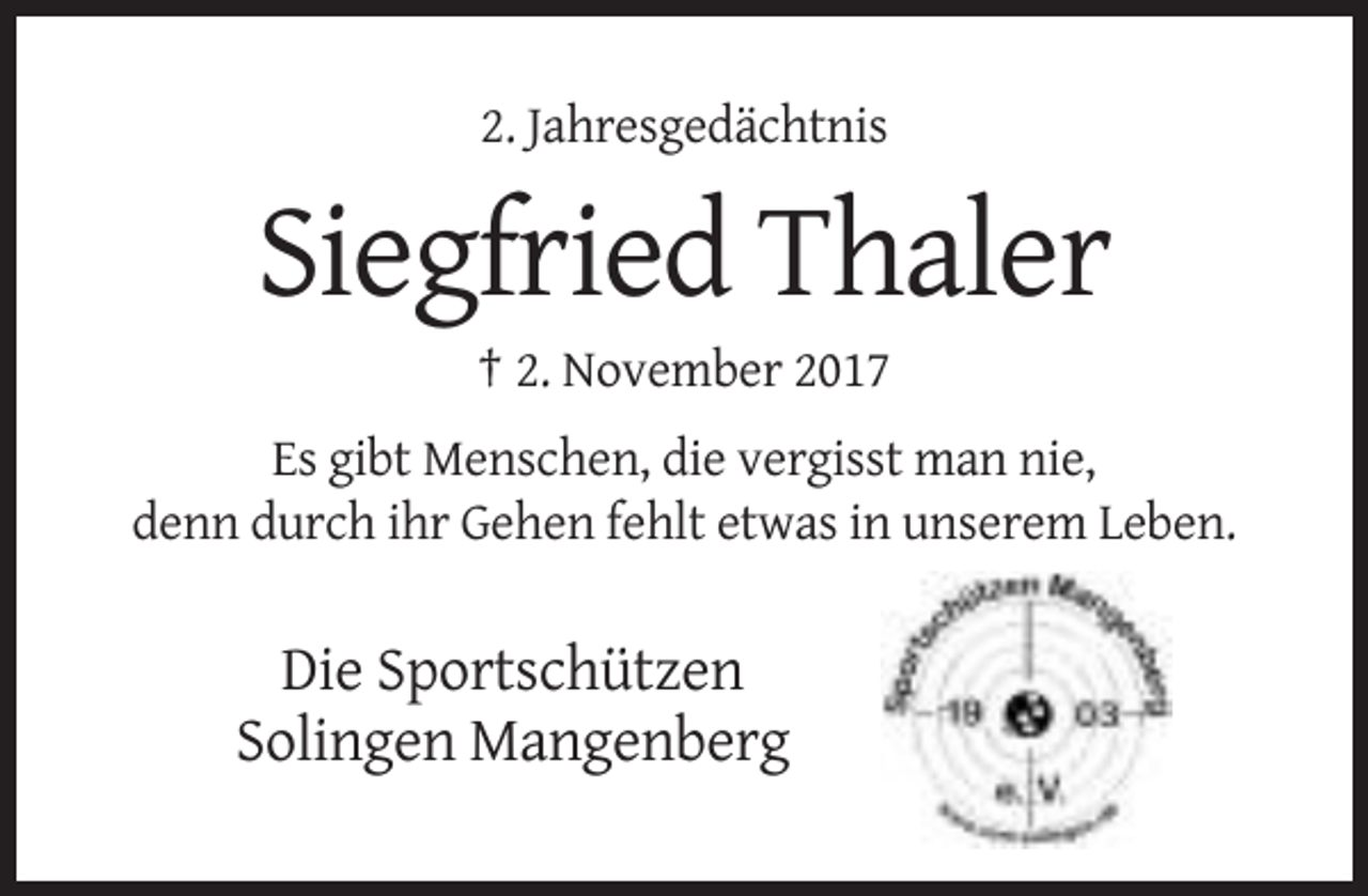 <p>2. Jahresgedächtnis</p><p>Siegfried Thaler<br />† 2. November 2017<br />Es gibt Menschen, die vergisst man nie,<br />denn durch ihr Gehen fehlt etwas in unserem Leben.</p><p>Die Sportschützen<br />Solingen Mangenberg</p>