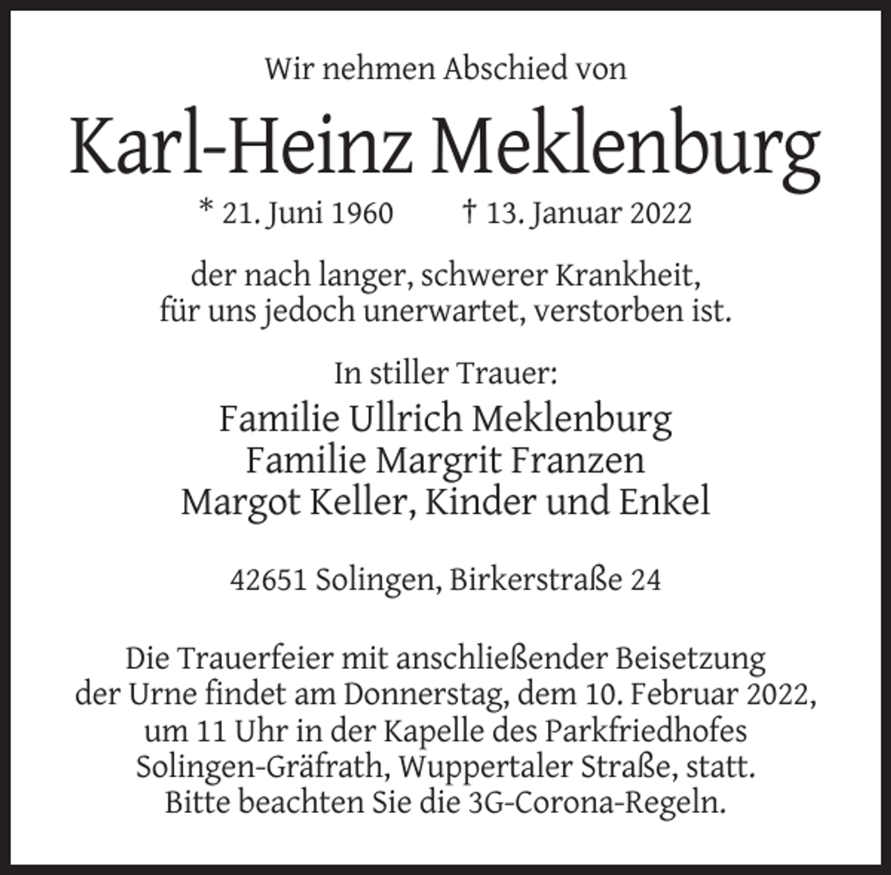 <p>Wir nehmen Abschied von</p><p>Karl-Heinz Meklenburg<br />* 21. Juni 1960</p><p>† 13. Januar 2022</p><p>der nach langer, schwerer Krankheit,<br />für uns jedoch unerwartet, verstorben ist.<br />In stiller Trauer:</p><p>Familie Ullrich Meklenburg<br />Familie Margrit Franzen<br />Margot Keller, Kinder und Enkel<br />42651 Solingen, Birkerstraße 24<br />Die Trauerfeier mit anschließender Beisetzung<br />der Urne findet am Donnerstag, dem 10. Februar 2022,<br />um 11 Uhr in der Kapelle des Parkfriedhofes<br />Solingen-Gräfrath, Wuppertaler Straße, statt.<br />Bitte beachten Sie die 3G-Corona-Regeln.</p>