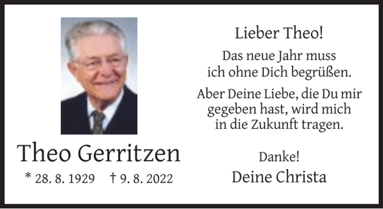 <p>Lieber Theo!<br />Das neue Jahr muss<br />ich ohne Dich begrüßen.<br />Aber Deine Liebe, die Du mir<br />gegeben hast, wird mich<br />in die Zukunft tragen.</p><p>Theo Gerritzen</p><p>Danke!</p><p>* 28. 8. 1929 † 9. 8. 2022</p><p>Deine Christa</p>