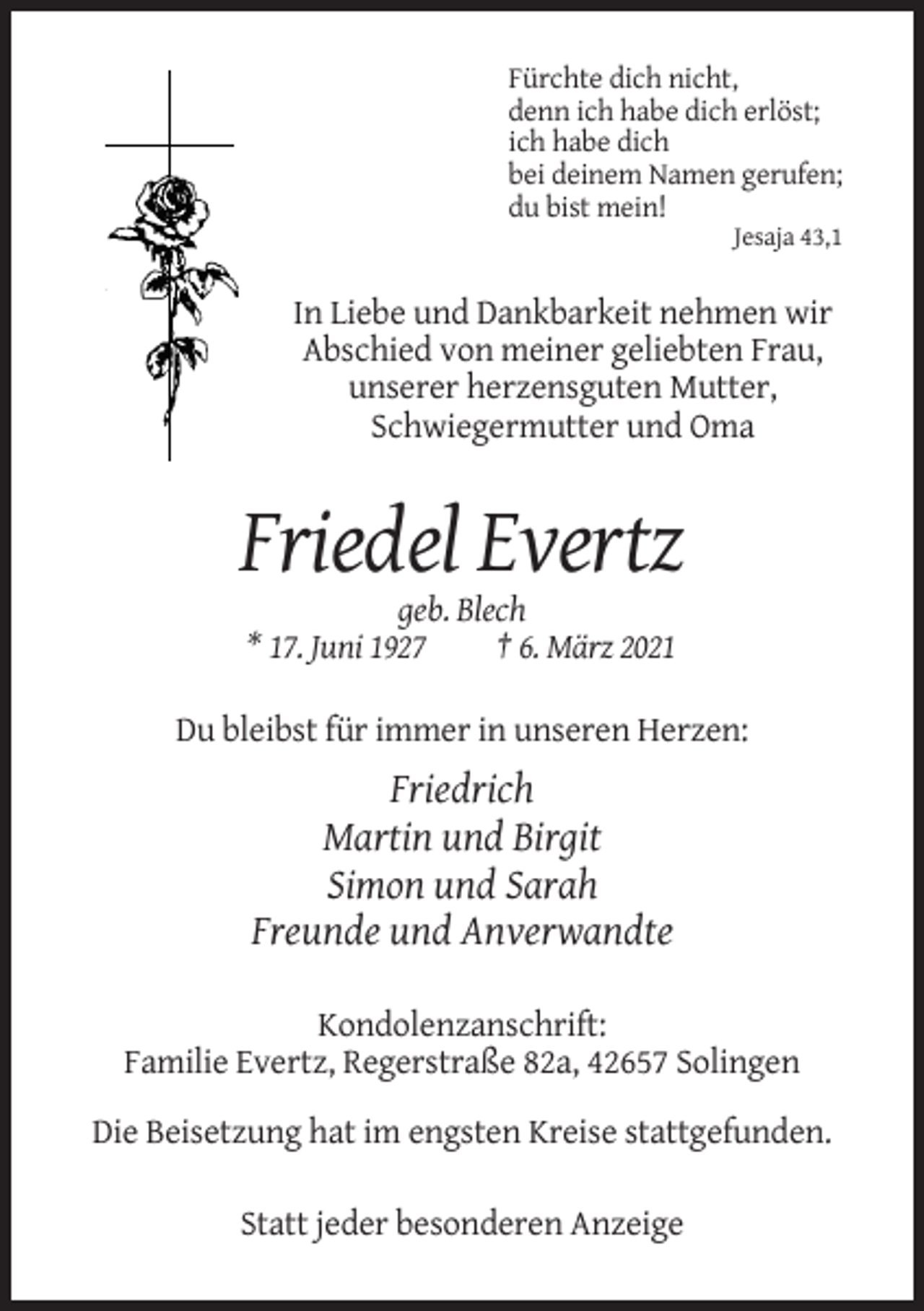 <p>Fürchte dich nicht,<br />denn ich habe dich erlöst;<br />ich habe dich<br />bei deinem Namen gerufen;<br />du bist mein!<br />Jesaja 43,1</p><p>In Liebe und Dankbarkeit nehmen wir<br />Abschied von meiner geliebten Frau,<br />unserer herzensguten Mutter,<br />Schwiegermutter und Oma</p><p>Friedel Evertz<br />geb. Blech<br />* 17. Juni 1927<br />† 6. März 2021<br />Du bleibst für immer in unseren Herzen:</p><p>Friedrich<br />Martin und Birgit<br />Simon und Sarah<br />Freunde und Anverwandte<br />Kondolenzanschrift:<br />Familie Evertz, Regerstraße 82a, 42657 Solingen<br />Die Beisetzung hat im engsten Kreise stattgefunden.<br />Statt jeder besonderen Anzeige</p>