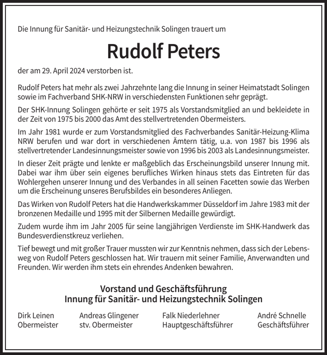 <p>Die Innung für Sanitär- und Heizungstechnik Solingen trauert um</p><p>Rudolf Peters<br />der am 29. April 2024 verstorben ist.<br />Rudolf Peters hat mehr als zwei Jahrzehnte lang die Innung in seiner Heimatstadt Solingen<br />sowie im Fachverband SHK-NRW in verschiedensten Funktionen sehr geprägt.<br />Der SHK-Innung Solingen gehörte er seit 1975 als Vorstandsmitglied an und bekleidete in<br />der Zeit von 1975 bis 2000 das Amt des stellvertretenden Obermeisters.<br />Im Jahr 1981 wurde er zum Vorstandsmitglied des Fachverbandes Sanitär-Heizung-Klima<br />NRW berufen und war dort in verschiedenen Ämtern tätig, u.a. von 1987 bis 1996 als<br />stellvertretender Landesinnungsmeister sowie von 1996 bis 2003 als Landesinnungsmeister.<br />In dieser Zeit prägte und lenkte er maßgeblich das Erscheinungsbild unserer Innung mit.<br />Dabei war ihm über sein eigenes berufliches Wirken hinaus stets das Eintreten für das<br />Wohlergehen unserer Innung und des Verbandes in all seinen Facetten sowie das Werben<br />um die Erscheinung unseres Berufsbildes ein besonderes Anliegen.<br />Das Wirken von Rudolf Peters hat die Handwerkskammer Düsseldorf im Jahre 1983 mit der<br />bronzenen Medaille und 1995 mit der Silbernen Medaille gewürdigt.<br />Zudem wurde ihm im Jahr 2005 für seine langjährigen Verdienste im SHK-Handwerk das<br />Bundesverdienstkreuz verliehen.<br />Tief bewegt und mit großer Trauer mussten wir zur Kenntnis nehmen, dass sich der Lebensweg von Rudolf Peters geschlossen hat. Wir trauern mit seiner Familie, Anverwandten und<br />Freunden. Wir werden ihm stets ein ehrendes Andenken bewahren.</p><p>Vorstand und Geschäftsführung<br />Innung für Sanitär- und Heizungstechnik Solingen<br />Dirk Leinen<br />Obermeister</p><p>Andreas Glingener<br />stv. Obermeister</p><p>Falk Niederlehner<br />Hauptgeschäftsführer</p><p>André Schnelle<br />Geschäftsführer</p>