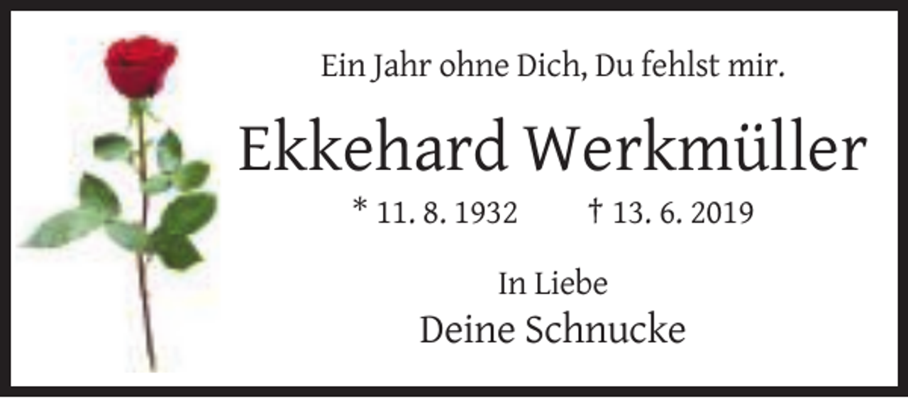 <p>Ein Jahr ohne Dich, Du fehlst mir.</p><p>Ekkehard Werkmüller<br />* 11. 8. 1932</p><p>† 13. 6. 2019</p><p>In Liebe</p><p>Deine Schnucke</p>