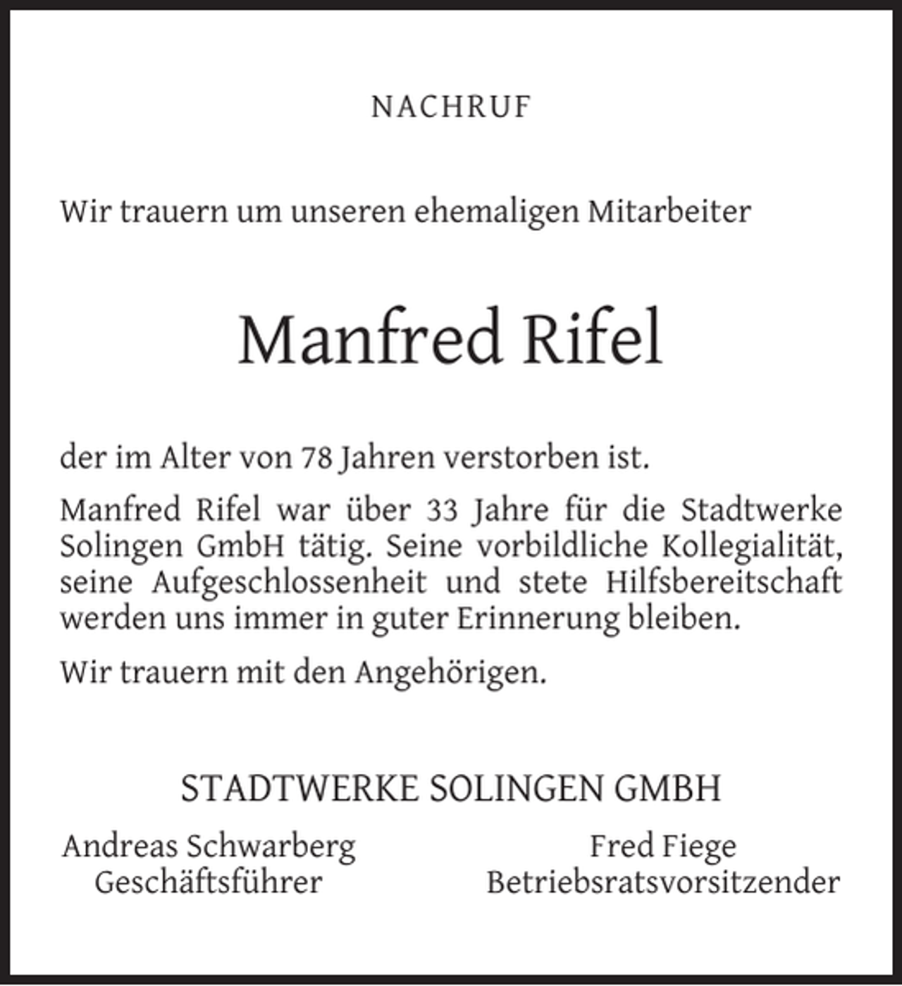 <p>NACHRUF<br />Wir trauern um unseren ehemaligen Mitarbeiter</p><p>Manfred Rifel<br />der im Alter von 78 Jahren verstorben ist.<br />Manfred Rifel war über 33 Jahre für die Stadtwerke<br />Solingen GmbH tätig. Seine vorbildliche Kollegialität,<br />seine Aufgeschlossenheit und stete Hilfsbereitschaft<br />werden uns immer in guter Erinnerung bleiben.<br />Wir trauern mit den Angehörigen.</p><p>STADTWERKE SOLINGEN GMBH<br />Andreas Schwarberg<br />Geschäftsführer</p><p>Fred Fiege<br />Betriebsratsvorsitzender</p>
