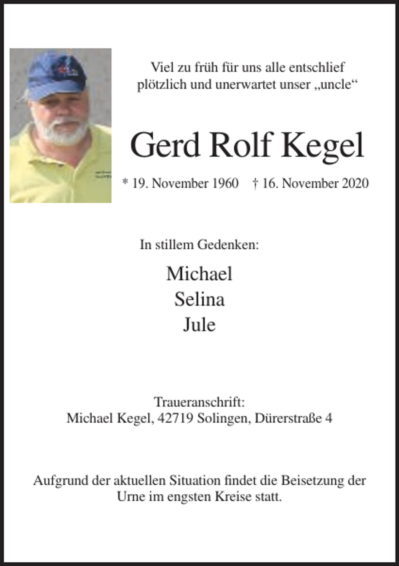 <p>Viel zu früh für uns alle entschlief<br />plötzlich und unerwartet unser „uncle“</p><p>Gerd Rolf Kegel<br />* 19. November 1960 † 16. November 2020</p><p>In stillem Gedenken:</p><p>Michael<br />Selina<br />Jule</p><p>Traueranschrift:<br />Michael Kegel, 42719 Solingen, Dürerstraße 4</p><p>Aufgrund der aktuellen Situation findet die Beisetzung der<br />Urne im engsten Kreise statt.</p>