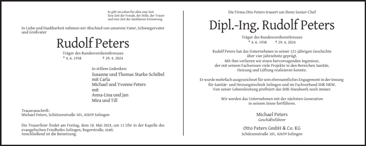 <p>Es gibt im Leben für alles eine Zeit.<br />Eine Zeit der Freude, der Stille, der Trauer<br />und eine Zeit der dankbaren Erinnerung.</p><p>In Liebe und Dankbarkeit nehmen wir Abschied von unserem Vater, Schwiegervater<br />und Großvater</p><p>Die Firma Otto Peters trauert um ihren Senior-Chef</p><p>Dipl.-Ing. Rudolf Peters<br />Träger des Bundesverdienstkreuzes<br />* 4. 6. 1938<br />† 29. 4. 2024</p><p>Rudolf Peters<br />Träger des Bundesverdienstkreuzes<br />* 4. 6. 1938<br />† 29. 4. 2024<br />In stillem Gedenken:</p><p>Susanne und Thomas Starke-Schöbel<br />mit Carla<br />Michael und Yvonne Peters<br />mit<br />Anna-Lina und Jan<br />Mira und Till<br />Traueranschrift:<br />Michael Peters, Schützenstraße 101, 42659 Solingen</p><p>Rudolf Peters hat das Unternehmen in seiner 121-jährigen Geschichte<br />über vier Jahrzehnte geprägt.<br />Mit ihm verlieren wir einen hervorragenden Ingenieur,<br />der mit seinem Fachwissen viele Projekte in den Bereichen Sanitär,<br />Heizung und Lüftung realisieren konnte.<br />Er wurde mehrfach ausgezeichnet für sein ehrenamtliches Engagement in der Innung<br />für Sanitär- und Heizungstechnik Solingen und im Fachverband SHK NRW.<br />Von seiner Lebensleistung profitiert das SHK-Handwerk noch immer.<br />Wir werden das Unternehmen mit der nächsten Generation<br />in seinem Sinne fortführen.</p><p>Michael Peters<br />Geschäftsführer</p><p>Die Trauerfeier findet am Freitag, dem 10. Mai 2024, um 11 Uhr in der Kapelle des<br />evangelischen Friedhofes Solingen, Regerstraße, statt.<br />Anschließend ist die Beisetzung.</p><p>Otto Peters GmbH &amp; Co. KG<br />Schützenstraße 101, 42659 Solingen</p>