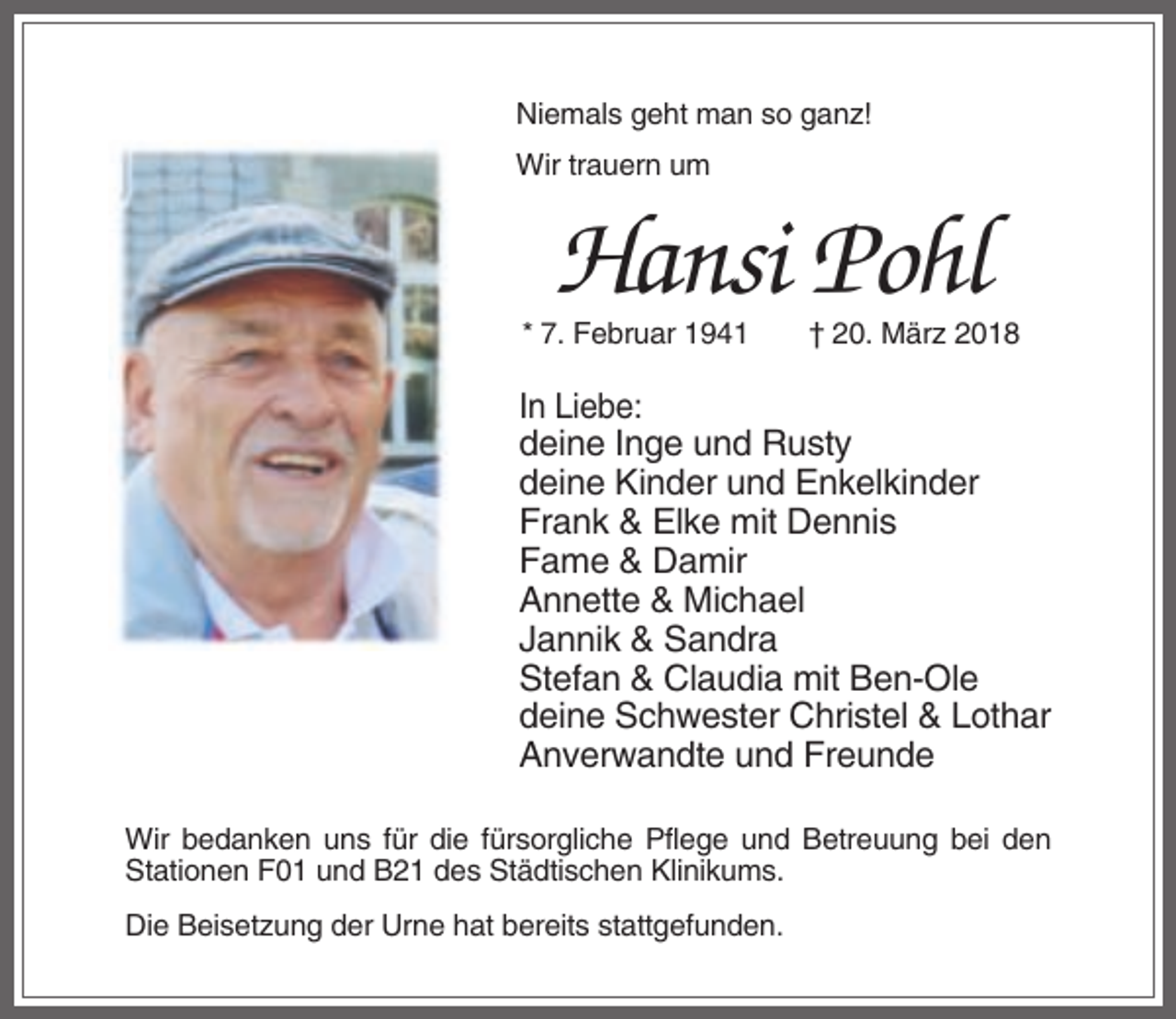 <p>Niemals geht man so ganz!<br />Wir trauern um</p><p>Hansi Pohl<br />* 7. Februar 1941</p><p>† 20. März 2018</p><p>In Liebe:<br />deine Inge und Rusty<br />deine Kinder und Enkelkinder<br />Frank &amp; Elke mit Dennis<br />Fame &amp; Damir<br />Annette &amp; Michael<br />Jannik &amp; Sandra<br />Stefan &amp; Claudia mit Ben-Ole<br />deine Schwester Christel &amp; Lothar<br />Anverwandte und Freunde<br />Wir bedanken uns für die fürsorgliche Pflege und Betreuung bei den<br />Stationen F01 und B21 des Städtischen Klinikums.<br />Die Beisetzung der Urne hat bereits stattgefunden.</p>