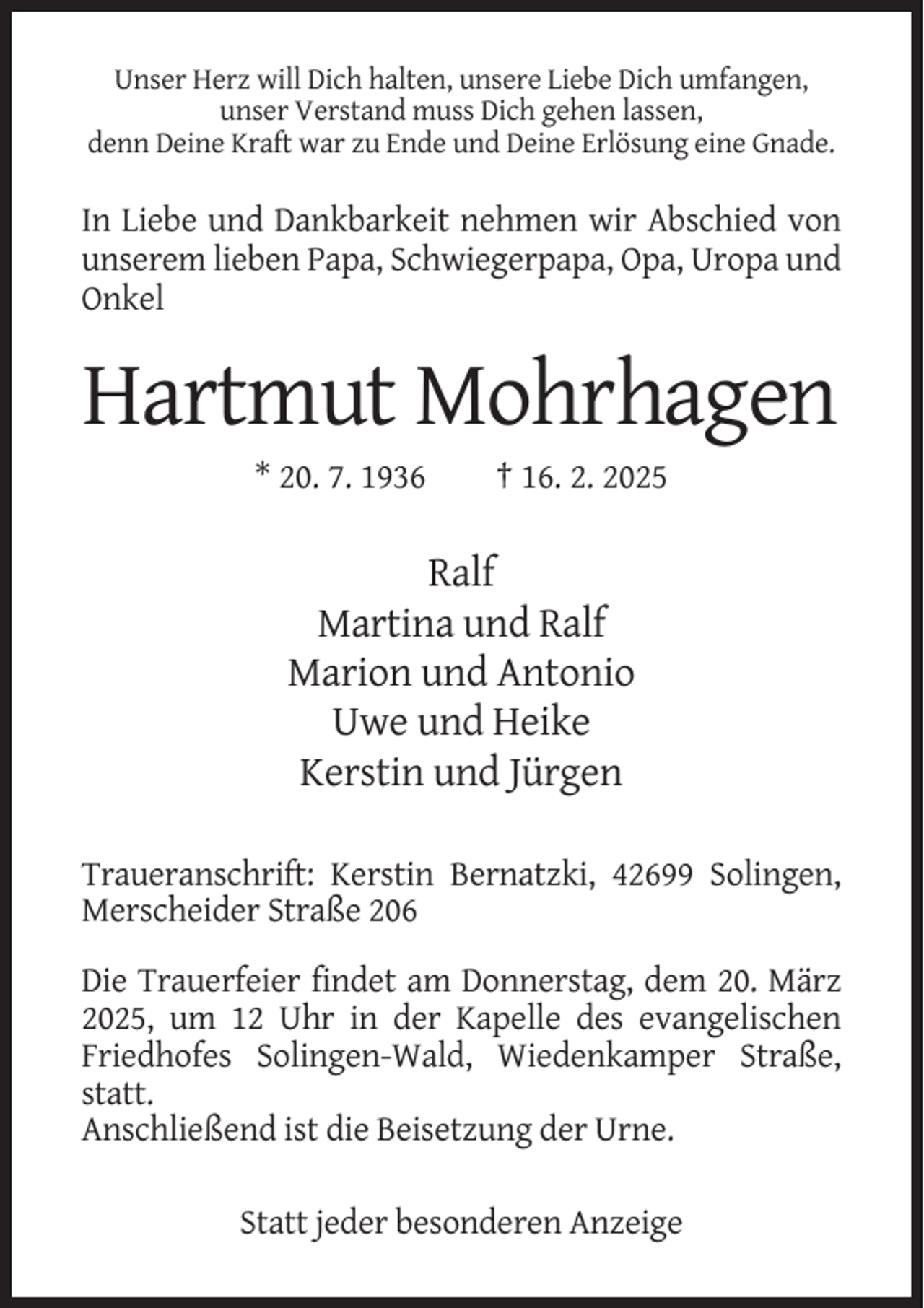 <p>Unser Herz will Dich halten, unsere Liebe Dich umfangen,<br />unser Verstand muss Dich gehen lassen,<br />denn Deine Kraft war zu Ende und Deine Erlösung eine Gnade.</p><p>In Liebe und Dankbarkeit nehmen wir Abschied von<br />unserem lieben Papa, Schwiegerpapa, Opa, Uropa und<br />Onkel</p><p>Hartmut Mohrhagen<br />* 20. 7. 1936</p><p>† 16. 2. 2025</p><p>Ralf<br />Martina und Ralf<br />Marion und Antonio<br />Uwe und Heike<br />Kerstin und Jürgen<br />Traueranschrift: Kerstin Bernatzki, 42699 Solingen,<br />Merscheider Straße 206<br />Die Trauerfeier findet am Donnerstag, dem 20. März<br />2025, um 12 Uhr in der Kapelle des evangelischen<br />Friedhofes Solingen-Wald, Wiedenkamper Straße,<br />statt.<br />Anschließend ist die Beisetzung der Urne.<br />Statt jeder besonderen Anzeige</p>