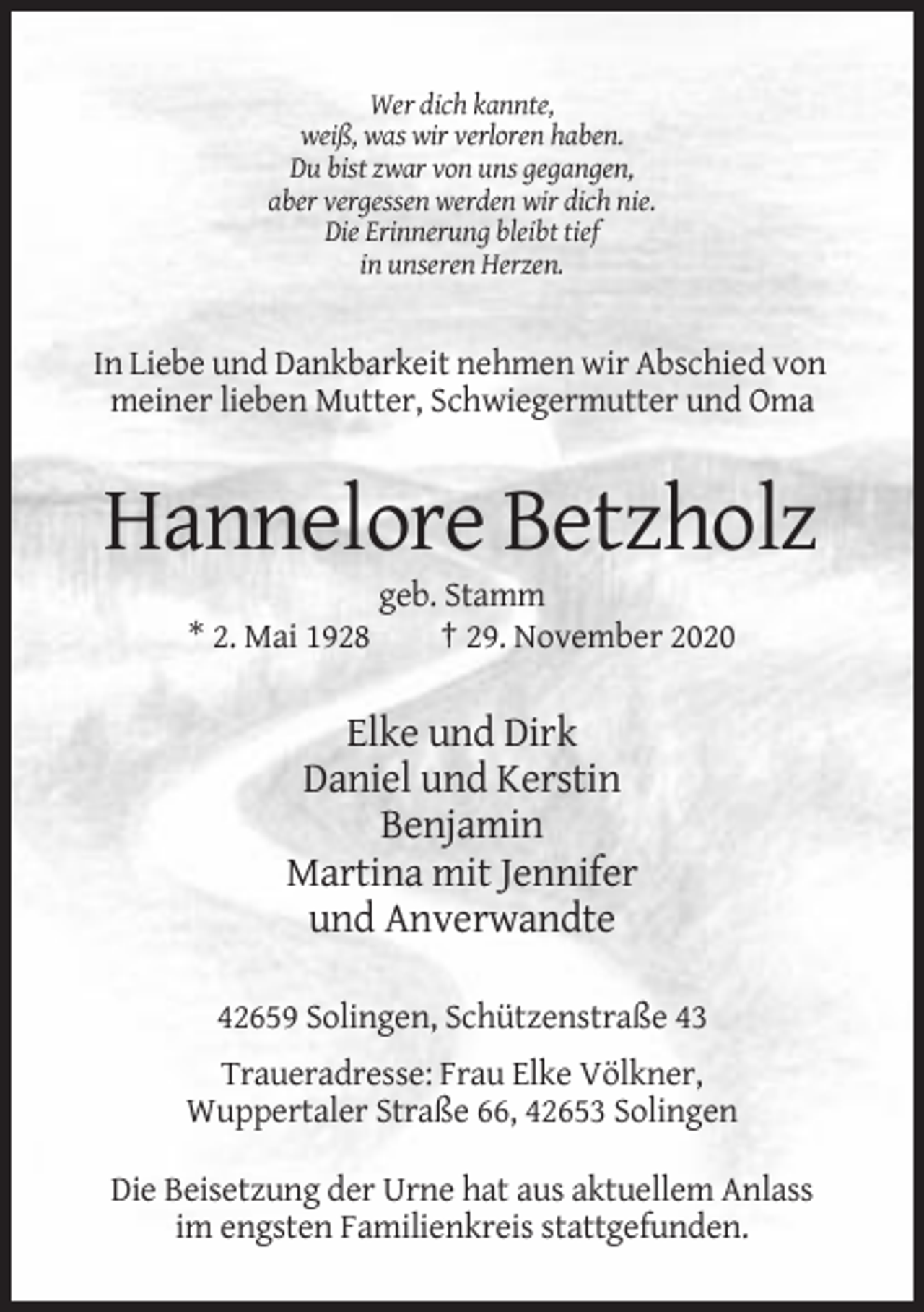 <p>Wer dich kannte,<br />weiß, was wir verloren haben.<br />Du bist zwar von uns gegangen,<br />aber vergessen werden wir dich nie.<br />Die Erinnerung bleibt tief<br />in unseren Herzen.</p><p>In Liebe und Dankbarkeit nehmen wir Abschied von<br />meiner lieben Mutter, Schwiegermutter und Oma</p><p>Hannelore Betzholz<br />* 2. Mai 1928</p><p>geb. Stamm<br />† 29. November 2020</p><p>Elke und Dirk<br />Daniel und Kerstin<br />Benjamin<br />Martina mit Jennifer<br />und Anverwandte<br />42659 Solingen, Schützenstraße 43<br />Traueradresse: Frau Elke Völkner,<br />Wuppertaler Straße 66, 42653 Solingen<br />Die Beisetzung der Urne hat aus aktuellem Anlass<br />im engsten Familienkreis stattgefunden.</p>