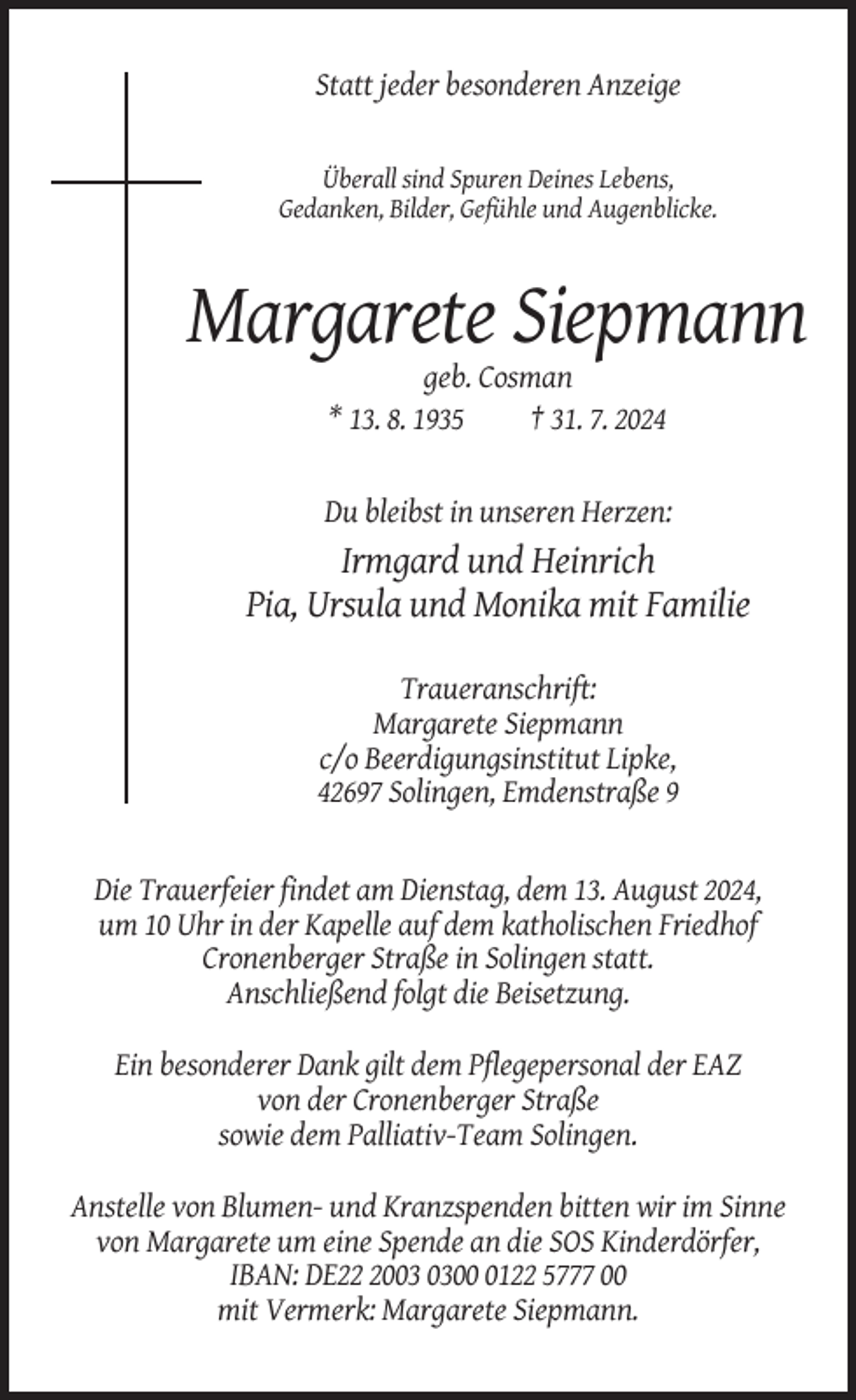 <p>Statt jeder besonderen Anzeige</p><p>Überall sind Spuren Deines Lebens,<br />Gedanken, Bilder, Gefühle und Augenblicke.</p><p>Margarete Siepmann<br />geb. Cosman<br />* 13. 8. 1935<br />† 31. 7. 2024</p><p>Du bleibst in unseren Herzen:</p><p>Irmgard und Heinrich<br />Pia, Ursula und Monika mit Familie<br />Traueranschrift:<br />Margarete Siepmann<br />c/o Beerdigungsinstitut Lipke,<br />42697 Solingen, Emdenstraße 9</p><p>Die Trauerfeier findet am Dienstag, dem 13. August 2024,<br />um 10 Uhr in der Kapelle auf dem katholischen Friedhof<br />Cronenberger Straße in Solingen statt.<br />Anschließend folgt die Beisetzung.<br />Ein besonderer Dank gilt dem Pflegepersonal der EAZ<br />von der Cronenberger Straße<br />sowie dem Palliativ-Team Solingen.<br />Anstelle von Blumen- und Kranzspenden bitten wir im Sinne<br />von Margarete um eine Spende an die SOS Kinderdörfer,<br />IBAN: DE200122 5777 00<br />mit Vermerk: Margarete Siepmann.</p>