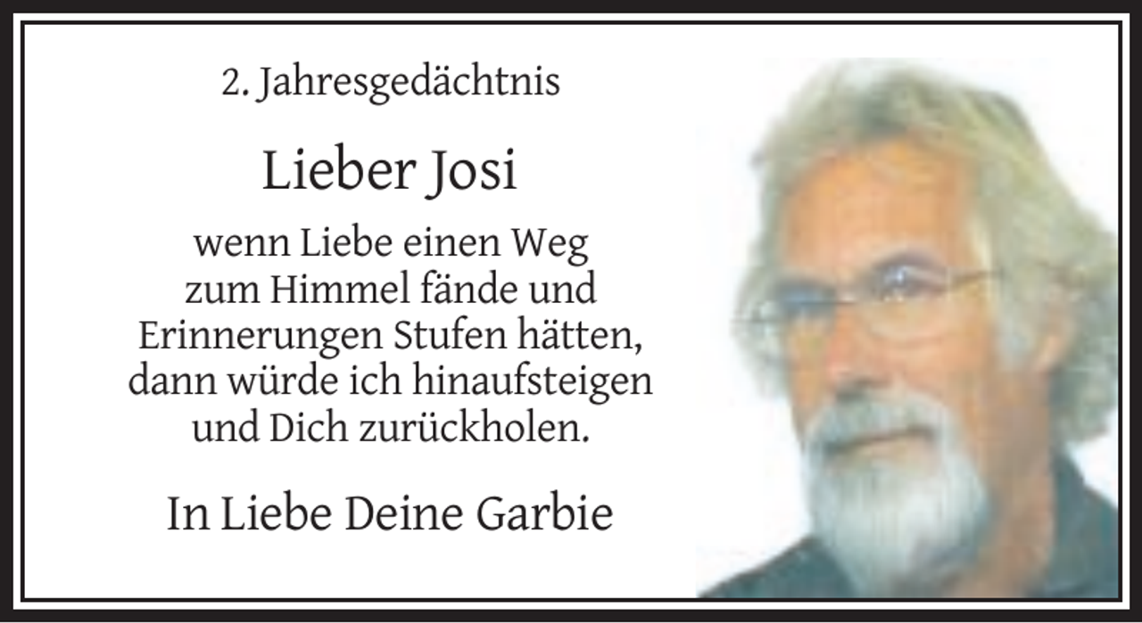 <p>2. Jahresgedächtnis</p><p>Lieber Josi<br />wenn Liebe einen Weg<br />zum Himmel fände und<br />Erinnerungen Stufen hätten,<br />dann würde ich hinaufsteigen<br />und Dich zurückholen.</p><p>In Liebe Deine Garbie</p>