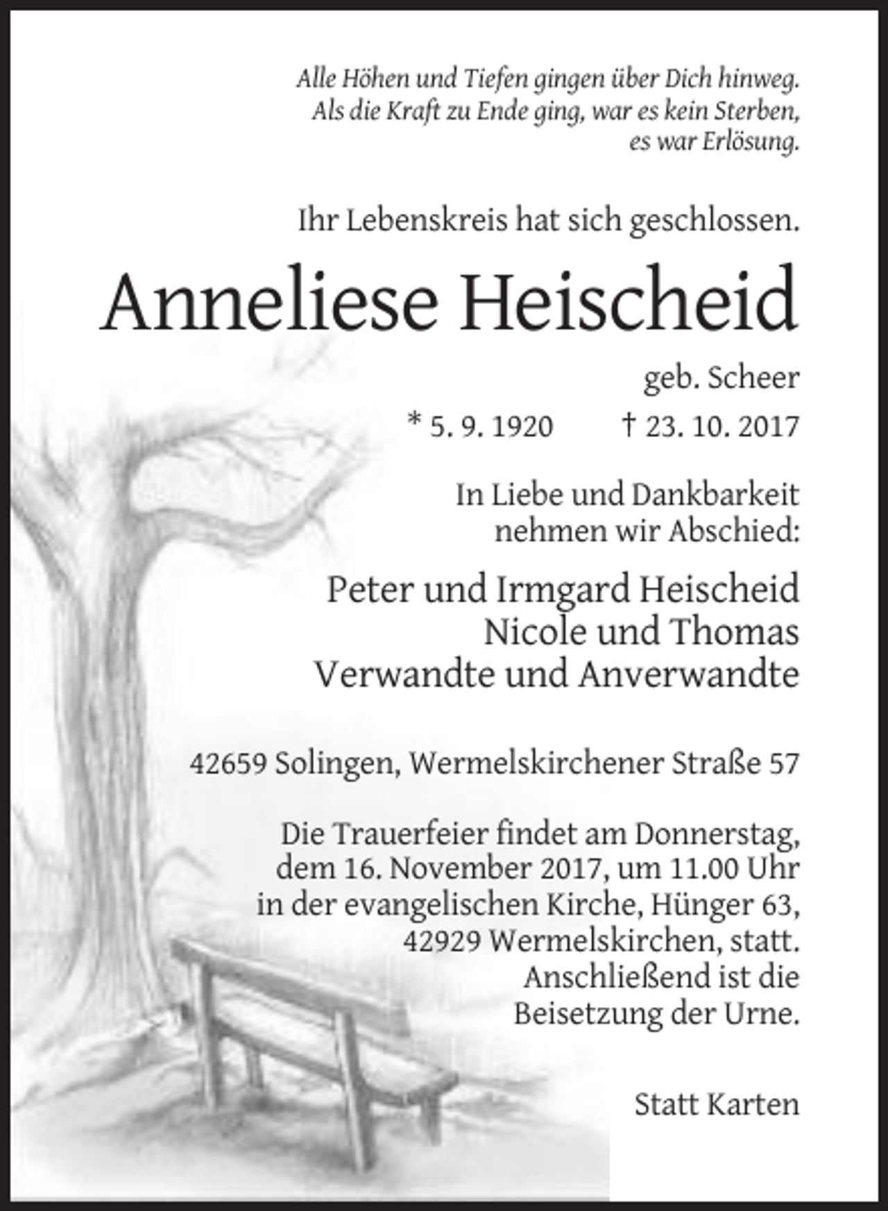 <p>Alle Höhen und Tiefen gingen über Dich hinweg.<br />Als die Kraft zu Ende ging, war es kein Sterben,<br />es war Erlösung.</p><p>Ihr Lebenskreis hat sich geschlossen.</p><p>Anneliese Heischeid<br />* 5. 9. 1920</p><p>geb. Scheer<br />† 23. 10. 2017</p><p>In Liebe und Dankbarkeit<br />nehmen wir Abschied:</p><p>Peter und Irmgard Heischeid<br />Nicole und Thomas<br />Verwandte und Anverwandte<br />42659 Solingen, Wermelskirchener Straße 57<br />Die Trauerfeier findet am Donnerstag,<br />dem 16. November 2017, um 11.00 Uhr<br />in der evangelischen Kirche, Hünger 63,<br />42929 Wermelskirchen, statt.<br />Anschließend ist die<br />Beisetzung der Urne.<br />Statt Karten</p>