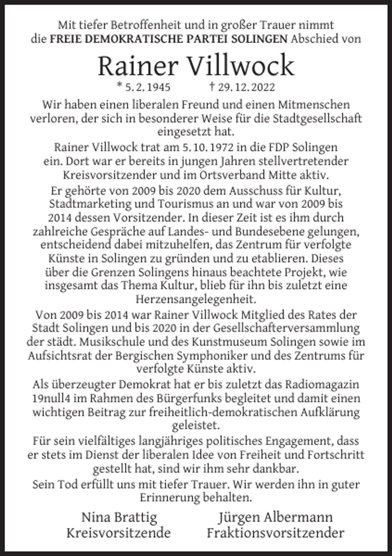 <p>Mit tiefer Betroffenheit und in großer Trauer nimmt<br />die FREIE DEMOKRATISCHE PARTEI SOLINGEN Abschied von</p><p>Rainer Villwock</p><p>* 5. 2. 1945<br />† 29. 12. 2022<br />Wir haben einen liberalen Freund und einen Mitmenschen<br />verloren, der sich in besonderer Weise für die Stadtgesellschaft<br />eingesetzt hat.<br />Rainer Villwock trat am 5. 10. 1972 in die FDP Solingen<br />ein. Dort war er bereits in jungen Jahren stellvertretender<br />Kreisvorsitzender und im Ortsverband Mitte aktiv.<br />Er gehörte von 2009 bis 2020 dem Ausschuss für Kultur,<br />Stadtmarketing und Tourismus an und war von 2009 bis<br />2014 dessen Vorsitzender. In dieser Zeit ist es ihm durch<br />zahlreiche Gespräche auf Landes- und Bundesebene gelungen,<br />entscheidend dabei mitzuhelfen, das Zentrum für verfolgte<br />Künste in Solingen zu gründen und zu etablieren. Dieses<br />über die Grenzen Solingens hinaus beachtete Projekt, wie<br />insgesamt das Thema Kultur, blieb für ihn bis zuletzt eine<br />Herzensangelegenheit.<br />Von 2009 bis 2014 war Rainer Villwock Mitglied des Rates der<br />Stadt Solingen und bis 2020 in der Gesellschafterversammlung<br />der städt. Musikschule und des Kunstmuseum Solingen sowie im<br />Aufsichtsrat der Bergischen Symphoniker und des Zentrums für<br />verfolgte Künste aktiv.<br />Als überzeugter Demokrat hat er bis zuletzt das Radiomagazin<br />19null4 im Rahmen des Bürgerfunks begleitet und damit einen<br />wichtigen Beitrag zur freiheitlich-demokratischen Aufklärung<br />geleistet.<br />Für sein vielfältiges langjähriges politisches Engagement, dass<br />er stets im Dienst der liberalen Idee von Freiheit und Fortschritt<br />gestellt hat, sind wir ihm sehr dankbar.<br />Sein Tod erfüllt uns mit tiefer Trauer. Wir werden ihn in guter<br />Erinnerung behalten.</p><p>Nina Brattig<br />Kreisvorsitzende</p><p>Jürgen Albermann<br />Fraktionsvorsitzender</p>