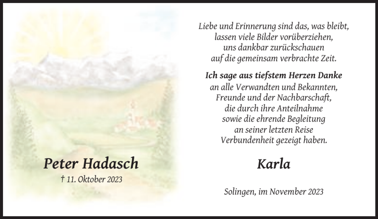 <p>Liebe und Erinnerung sind das, was bleibt,<br />lassen viele Bilder vorüberziehen,<br />uns dankbar zurückschauen<br />auf die gemeinsam verbrachte Zeit.<br />Ich sage aus tiefstem Herzen Danke<br />an alle Verwandten und Bekannten,<br />Freunde und der Nachbarschaft,<br />die durch ihre Anteilnahme<br />sowie die ehrende Begleitung<br />an seiner letzten Reise<br />Verbundenheit gezeigt haben.</p><p>Peter Hadasch</p><p>Karla</p><p>† 11. Oktober 2023<br />Solingen, im November 2023</p>