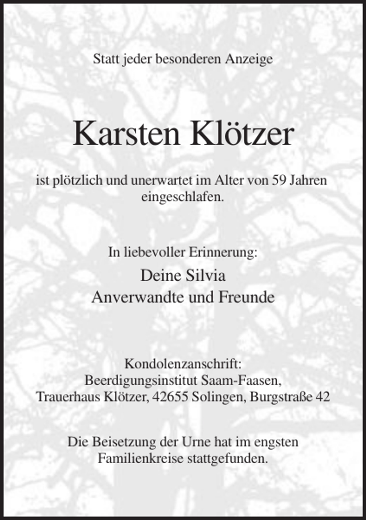 <p>Statt jeder besonderen Anzeige</p><p>Karsten Klötzer<br />ist plötzlich und unerwartet im Alter von 59 Jahren<br />eingeschlafen.</p><p>In liebevoller Erinnerung:</p><p>Deine Silvia<br />Anverwandte und Freunde</p><p>Kondolenzanschrift:<br />Beerdigungsinstitut Saam-Faasen,<br />Trauerhaus Klötzer, 42655 Solingen, Burgstraße 42<br />Die Beisetzung der Urne hat im engsten<br />Familienkreise stattgefunden.</p>