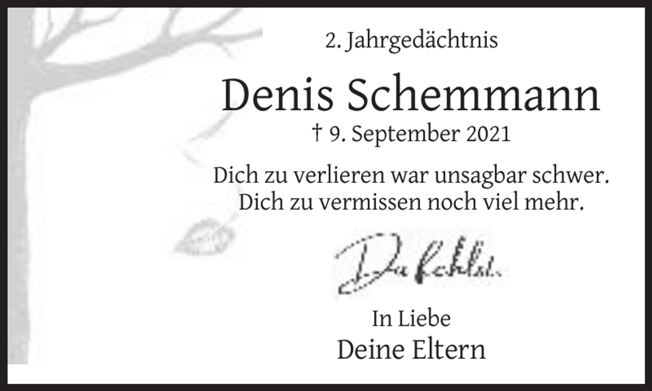 <p>2. Jahrgedächtnis</p><p>Denis Schemmann<br />† 9. September 2021<br />Dich zu verlieren war unsagbar schwer.<br />Dich zu vermissen noch viel mehr.</p><p>In Liebe</p><p>Deine Eltern</p>