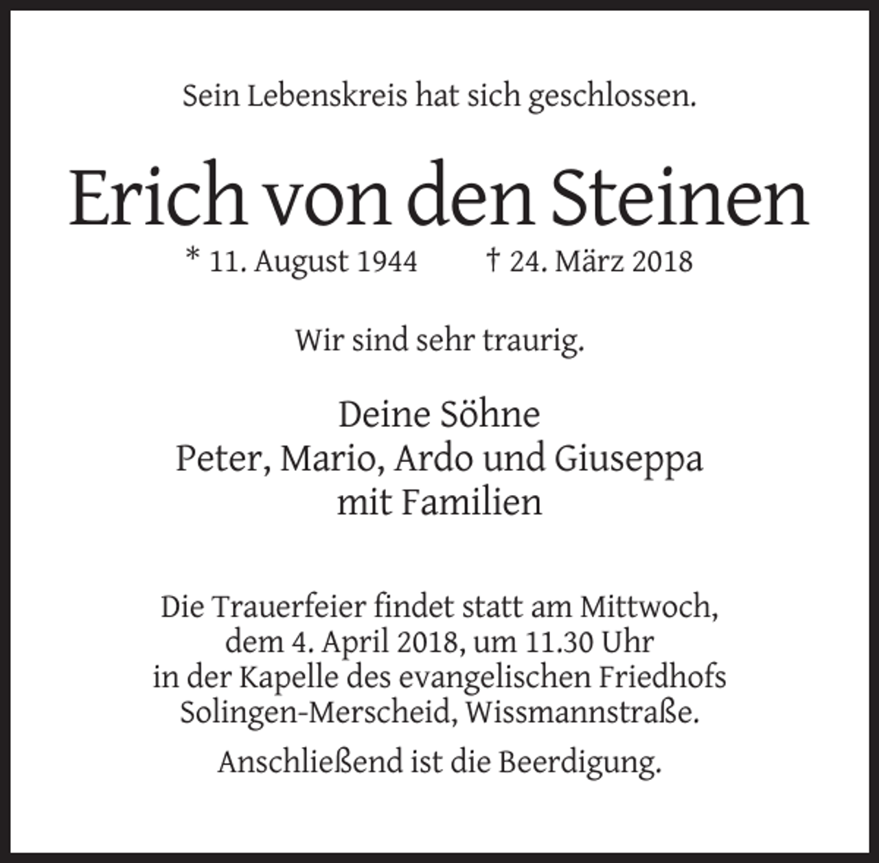 <p>Sein Lebenskreis hat sich geschlossen.</p><p>Erich von den Steinen<br />* 11. August 1944</p><p>† 24. März 2018</p><p>Wir sind sehr traurig.</p><p>Deine Söhne<br />Peter, Mario, Ardo und Giuseppa<br />mit Familien<br />Die Trauerfeier findet statt am Mittwoch,<br />dem 4. April 2018, um 11.30 Uhr<br />in der Kapelle des evangelischen Friedhofs<br />Solingen-Merscheid, Wissmannstraße.<br />Anschließend ist die Beerdigung.</p>