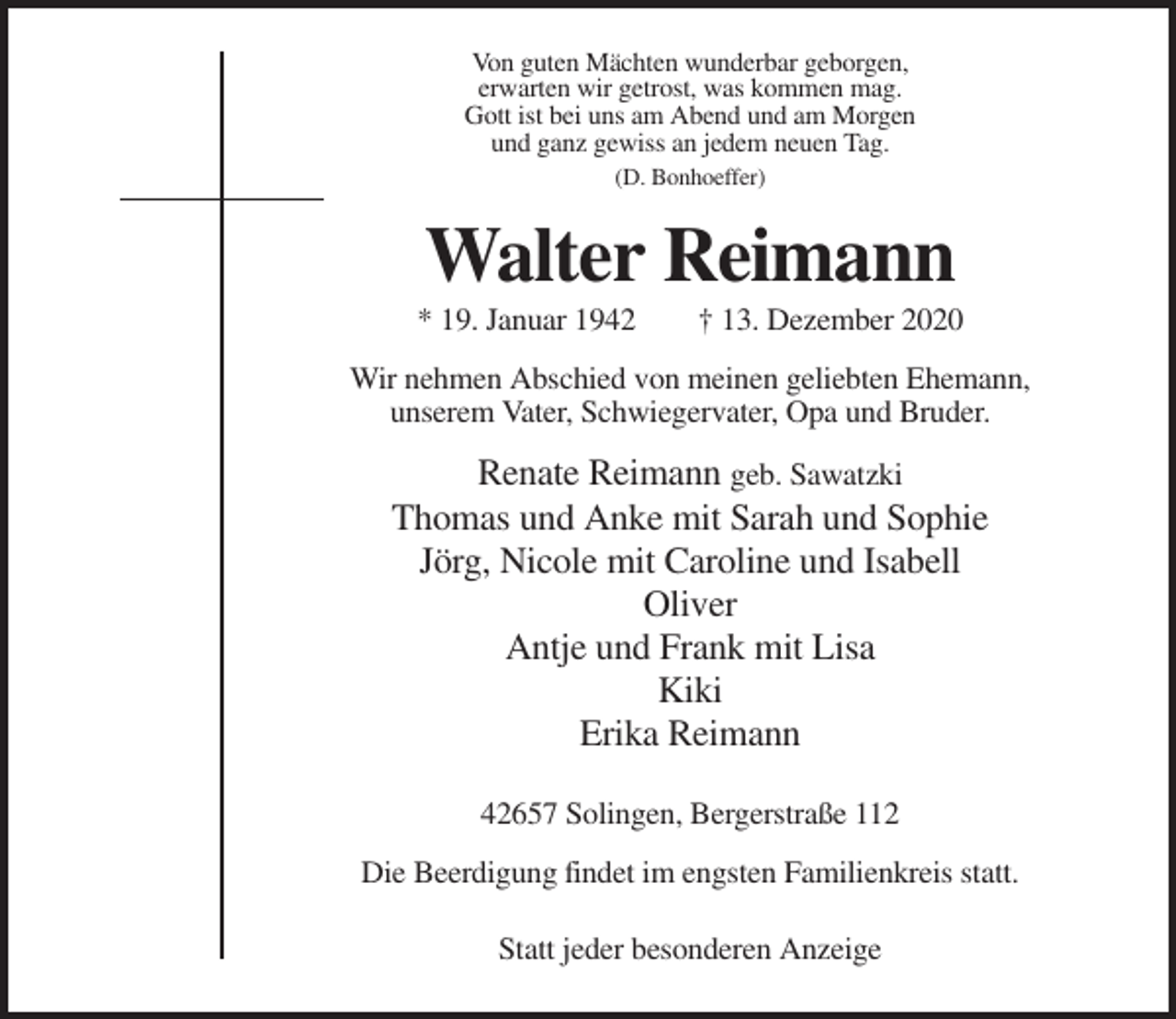 <p>Von guten Mächten wunderbar geborgen,<br />erwarten wir getrost, was kommen mag.<br />Gott ist bei uns am Abend und am Morgen<br />und ganz gewiss an jedem neuen Tag.<br />(D. Bonhoeffer)</p><p>Walter Reimann<br />* 19. Januar 1942</p><p>† 13. Dezember 2020</p><p>Wir nehmen Abschied von meinen geliebten Ehemann,<br />unserem Vater, Schwiegervater, Opa und Bruder.</p><p>Renate Reimann geb. Sawatzki<br />Thomas und Anke mit Sarah und Sophie<br />Jörg, Nicole mit Caroline und Isabell<br />Oliver<br />Antje und Frank mit Lisa<br />Kiki<br />Erika Reimann<br />42657 Solingen, Bergerstraße 112<br />Die Beerdigung findet im engsten Familienkreis statt.<br />Statt jeder besonderen Anzeige</p>