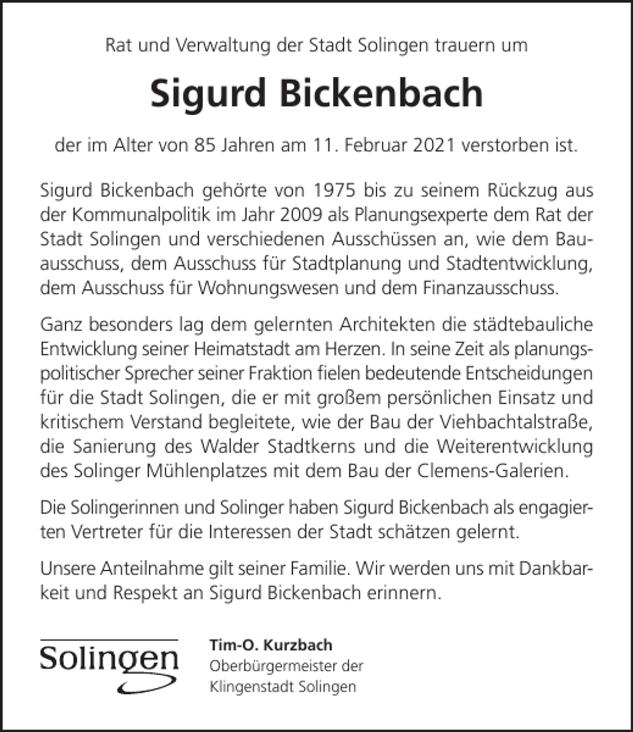 <p>Rat und Verwaltung der Stadt Solingen trauern um</p><p>Sigurd Bickenbach<br />der im Alter von 85 Jahren am 11. Februar 2021 verstorben ist.<br />Sigurd Bickenbach gehörte von 1975 bis zu seinem Rückzug aus<br />der Kommunalpolitik im Jahr 2009 als Planungsexperte dem Rat der<br />Stadt Solingen und verschiedenen Ausschüssen an, wie dem Bauausschuss, dem Ausschuss für Stadtplanung und Stadtentwicklung,<br />dem Ausschuss für Wohnungswesen und dem Finanzausschuss.<br />Ganz besonders lag dem gelernten Architekten die städtebauliche<br />Entwicklung seiner Heimatstadt am Herzen. In seine Zeit als planungspolitischer Sprecher seiner Fraktion ﬁelen bedeutende Entscheidungen<br />für die Stadt Solingen, die er mit großem persönlichen Einsatz und<br />kritischem Verstand begleitete, wie der Bau der Viehbachtalstraße,<br />die Sanierung des Walder Stadtkerns und die Weiterentwicklung<br />des Solinger Mühlenplatzes mit dem Bau der Clemens-Galerien.<br />Die Solingerinnen und Solinger haben Sigurd Bickenbach als engagierten Vertreter für die Interessen der Stadt schätzen gelernt.<br />Unsere Anteilnahme gilt seiner Familie. Wir werden uns mit Dankbarkeit und Respekt an Sigurd Bickenbach erinnern.<br />Tim-O. Kurzbach<br />Oberbürgermeister der<br />Klingenstadt Solingen</p>