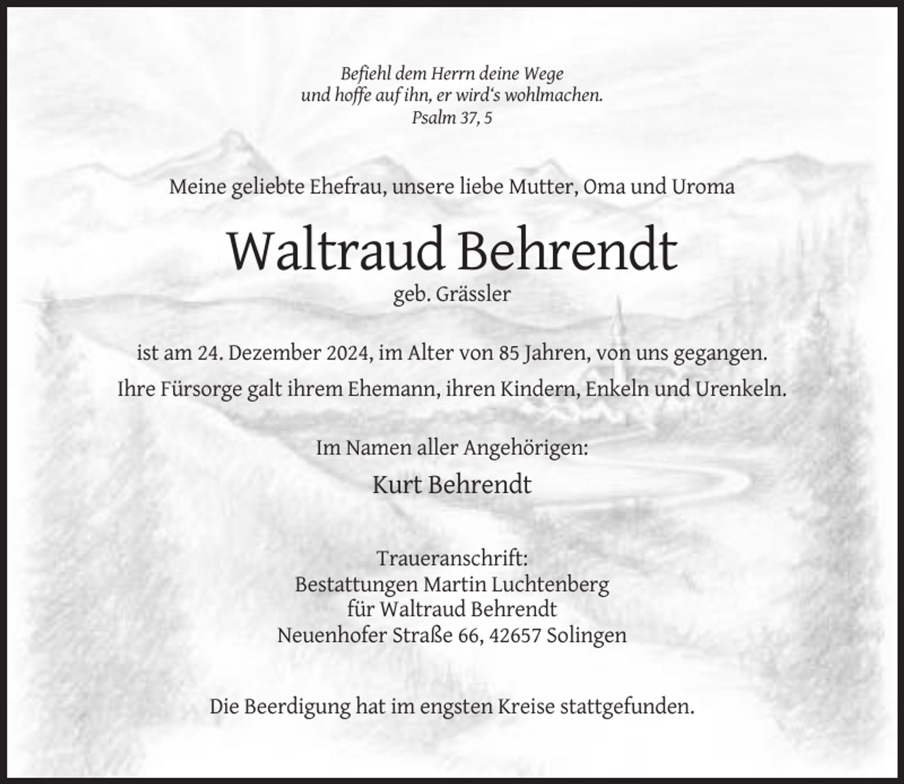 <p>Befiehl dem Herrn deine Wege<br />und hoffe auf ihn, er wird‘s wohlmachen.<br />Psalm 37, 5</p><p>Meine geliebte Ehefrau, unsere liebe Mutter, Oma und Uroma</p><p>Waltraud Behrendt<br />geb. Grässler<br />ist am 24. Dezember 2024, im Alter von 85 Jahren, von uns gegangen.<br />Ihre Fürsorge galt ihrem Ehemann, ihren Kindern, Enkeln und Urenkeln.<br />Im Namen aller Angehörigen:</p><p>Kurt Behrendt<br />Traueranschrift:<br />Bestattungen Martin Luchtenberg<br />für Waltraud Behrendt<br />Neuenhofer Straße 66, 42657 Solingen</p><p>Die Beerdigung hat im engsten Kreise stattgefunden.</p>