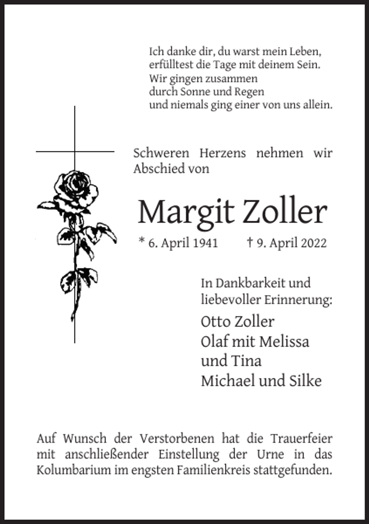 <p>Ich danke dir, du warst mein Leben,<br />erfülltest die Tage mit deinem Sein.<br />Wir gingen zusammen<br />durch Sonne und Regen<br />und niemals ging einer von uns allein.</p><p>Schweren Herzens nehmen wir<br />Abschied von</p><p>Margit Zoller<br />* 6. April 1941</p><p>† 9. April 2022</p><p>In Dankbarkeit und<br />liebevoller Erinnerung:</p><p>Otto Zoller<br />Olaf mit Melissa<br />und Tina<br />Michael und Silke</p><p>Auf Wunsch der Verstorbenen hat die Trauerfeier<br />mit anschließender Einstellung der Urne in das<br />Kolumbarium im engsten Familienkreis stattgefunden.</p>