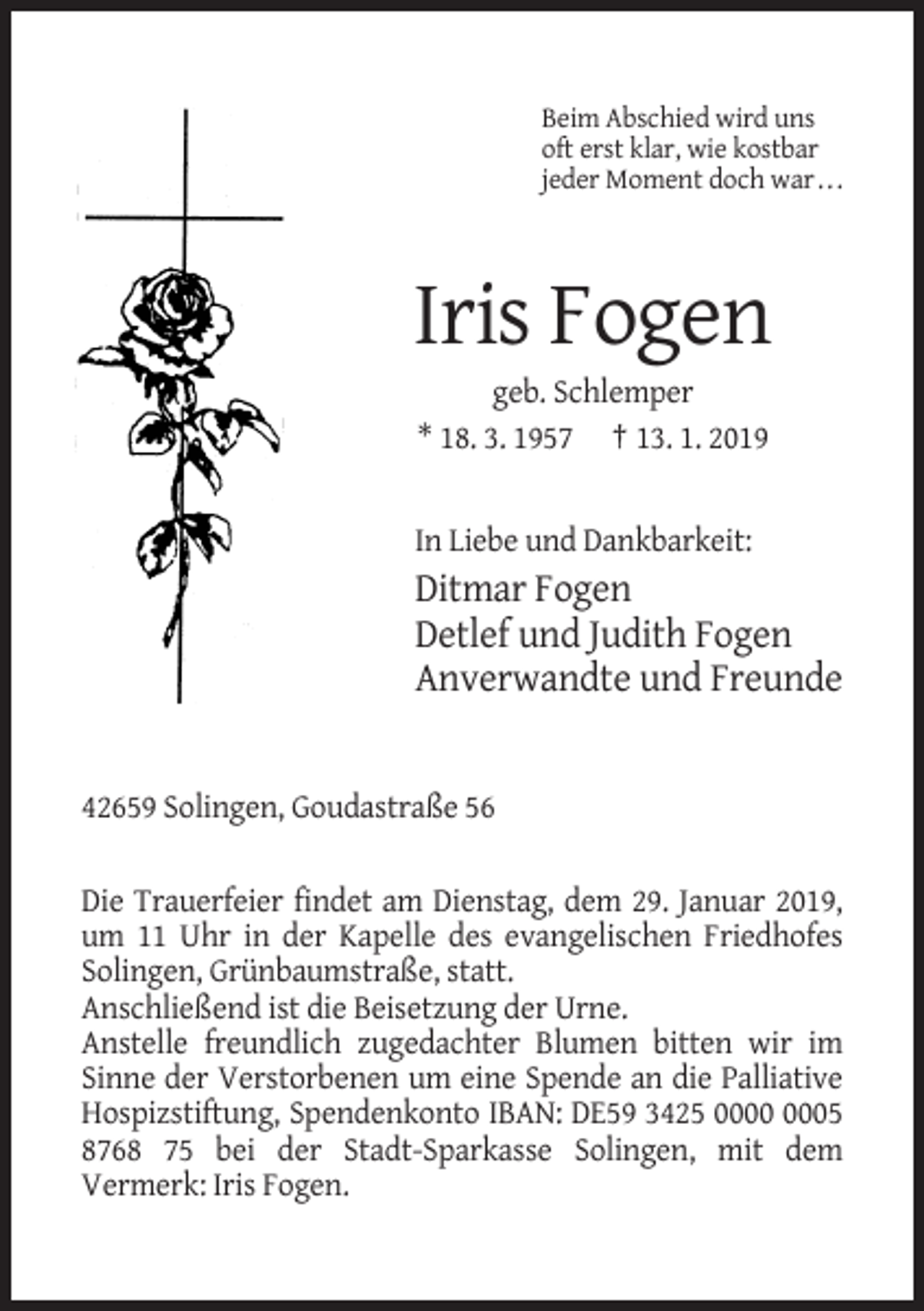 <p>Beim Abschied wird uns<br />oft erst klar, wie kostbar<br />jeder Moment doch war . . .</p><p>Iris Fogen<br />geb. Schlemper<br />* 18. 3. 1957 † 13. 1. 2019</p><p>In Liebe und Dankbarkeit:</p><p>Ditmar Fogen<br />Detlef und Judith Fogen<br />Anverwandte und Freunde</p><p>42659 Solingen, Goudastraße 56<br />Die Trauerfeier findet am Dienstag, dem 29. Januar 2019,<br />um 11 Uhr in der Kapelle des evangelischen Friedhofes<br />Solingen, Grünbaumstraße, statt.<br />Anschließend ist die Beisetzung der Urne.<br />Anstelle freundlich zugedachter Blumen bitten wir im<br />Sinne der Verstorbenen um eine Spende an die Palliative<br />Hospizstiftung, Spendenkonto IBAN: DE59 3425 05<br />8768 75 bei der Stadt-Sparkasse Solingen, mit dem<br />Vermerk: Iris Fogen.</p>