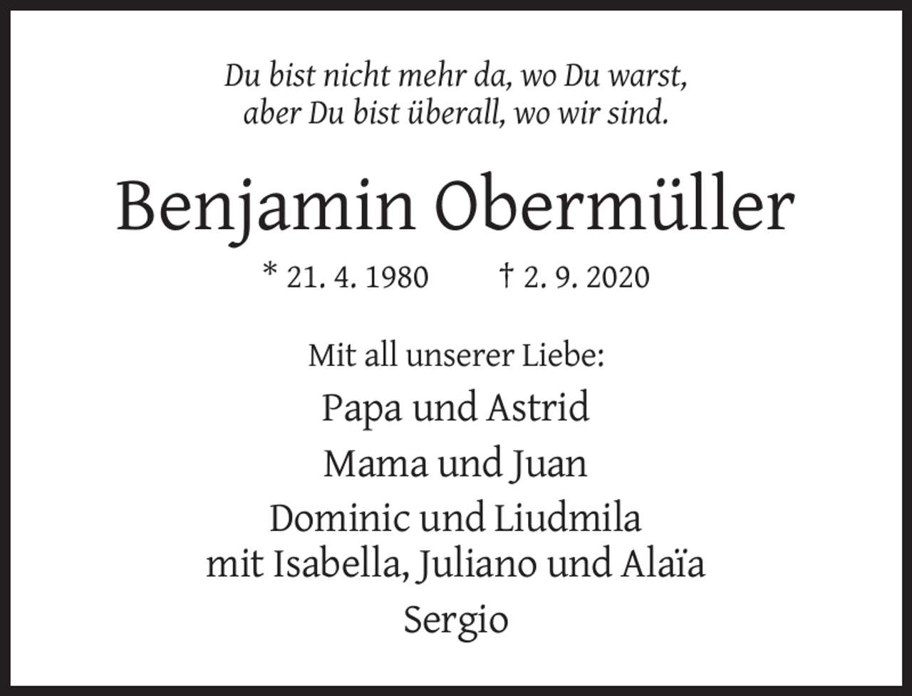 <p>Du bist nicht mehr da, wo Du warst,<br />aber Du bist überall, wo wir sind.</p><p>Benjamin Obermüller<br />* 21. 4. 1980</p><p>† 2. 9. 2020</p><p>Mit all unserer Liebe:</p><p>Papa und Astrid<br />Mama und Juan<br />Dominic und Liudmila<br />mit Isabella, Juliano und Alaïa<br />Sergio</p>