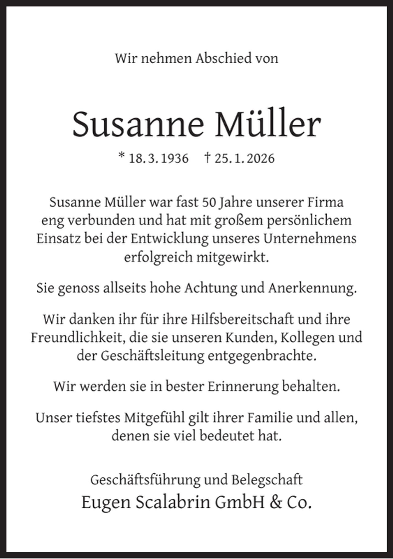 <p>Wir nehmen Abschied von</p><p>Susanne Müller<br />* 18. 3. 1936</p><p>† 25. 1. 2026</p><p>Susanne Müller war fast 50 Jahre unserer Firma<br />eng verbunden und hat mit großem persönlichem<br />Einsatz bei der Entwicklung unseres Unternehmens<br />erfolgreich mitgewirkt.<br />Sie genoss allseits hohe Achtung und Anerkennung.<br />Wir danken ihr für ihre Hilfsbereitschaft und ihre<br />Freundlichkeit, die sie unseren Kunden, Kollegen und<br />der Geschäftsleitung entgegenbrachte.<br />Wir werden sie in bester Erinnerung behalten.<br />Unser tiefstes Mitgefühl gilt ihrer Familie und allen,<br />denen sie viel bedeutet hat.<br />Geschäftsführung und Belegschaft</p><p>Eugen Scalabrin GmbH &amp; Co.</p>